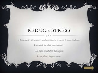 REDUCE STRESS
Acknowledge the presence and importance of stress to your students.

                 Use music to relax your students.

                 Use basic meditation techniques.

                    Have plants in your room.
 