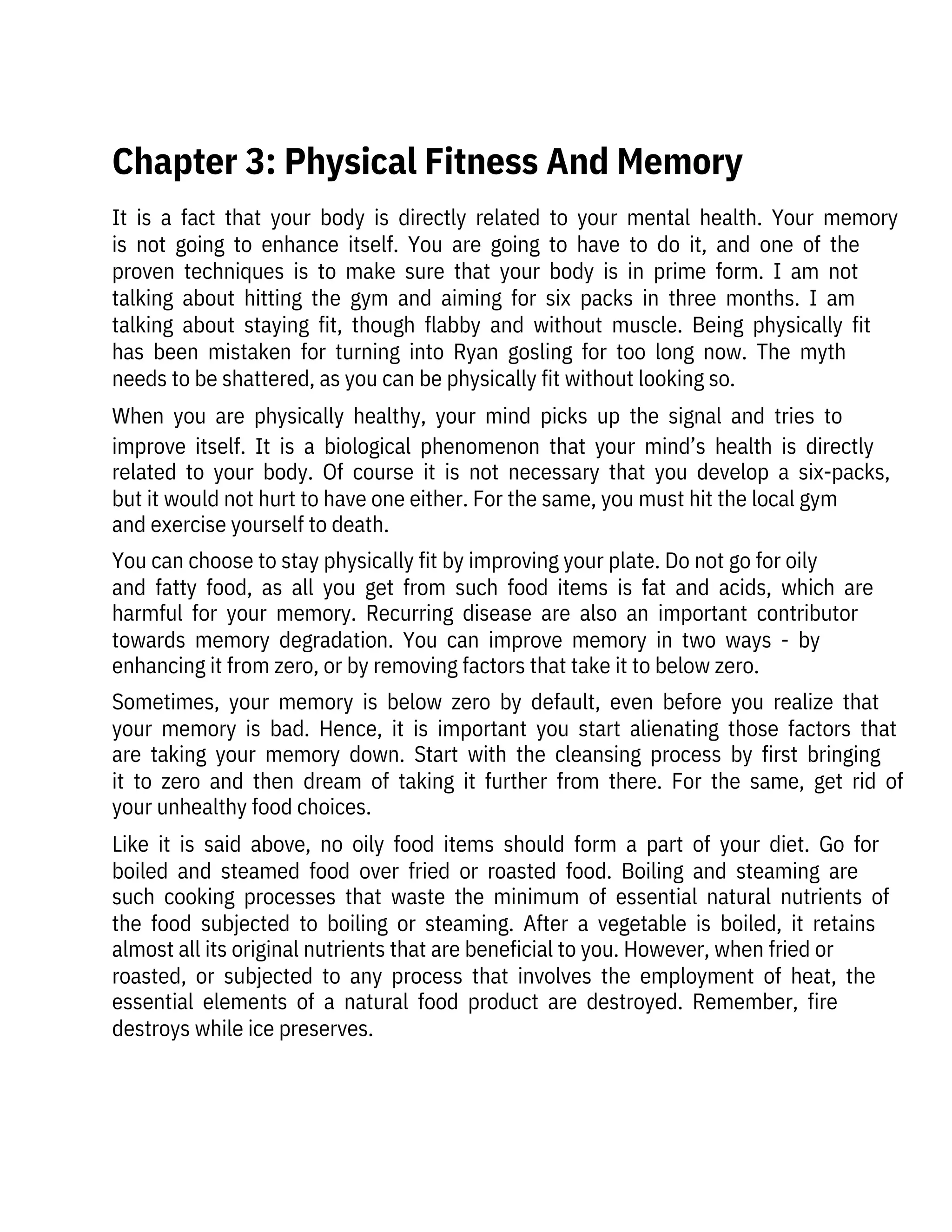 It  is  a  fact  that  your  body  is  directly  related  to  your  mental  health.  Your  memory
is  not  going  to  enhance  itself.  You  are  going  to  have  to  do  it,  and  one  of  the
proven  techniques  is  to  make  sure  that  your  body  is  in  prime  form.  I  am  not
talking  about  hitting  the  gym  and  aiming  for  six  packs  in  three  months.  I  am
talking  about  staying  fit,  though  flabby  and  without  muscle.  Being  physically  fit
has  been  mistaken  for  turning  into  Ryan  gosling  for  too  long  now.  The  myth
needs to be shattered, as you can be physically fit without looking so.
When  you  are  physically  healthy,  your  mind  picks  up  the  signal  and  tries  to
improve  itself.  It  is  a  biological  phenomenon  that  your  mind’s  health  is  directly
related  to  your  body.  Of  course  it  is  not  necessary  that  you  develop  a  six-packs,
but it would not hurt to have one either. For the same, you must hit the local gym
and exercise yourself to death.
You can choose to stay physically fit by improving your plate. Do not go for oily
and  fatty  food,  as  all  you  get  from  such  food  items  is  fat  and  acids,  which  are
harmful  for  your  memory.  Recurring  disease  are  also  an  important  contributor
towards  memory  degradation.  You  can  improve  memory  in  two  ways  -  by
enhancing it from zero, or by removing factors that take it to below zero.
Sometimes,  your  memory  is  below  zero  by  default,  even  before  you  realize  that
your  memory  is  bad.  Hence,  it  is  important  you  start  alienating  those  factors  that
are  taking  your  memory  down.  Start  with  the  cleansing  process  by  first  bringing
it  to  zero  and  then  dream  of  taking  it  further  from  there.  For  the  same,  get  rid  of
your unhealthy food choices.
Like  it  is  said  above,  no  oily  food  items  should  form  a  part  of  your  diet.  Go  for
boiled  and  steamed  food  over  fried  or  roasted  food.  Boiling  and  steaming  are
such  cooking  processes  that  waste  the  minimum  of  essential  natural  nutrients  of
the  food  subjected  to  boiling  or  steaming.  After  a  vegetable  is  boiled,  it  retains
almost all its original nutrients that are beneficial to you. However, when fried or
roasted,  or  subjected  to  any  process  that  involves  the  employment  of  heat,  the
essential  elements  of  a  natural  food  product  are  destroyed.  Remember,  fire
destroys while ice preserves.
Chapter 3: Physical Fitness And Memory
 
