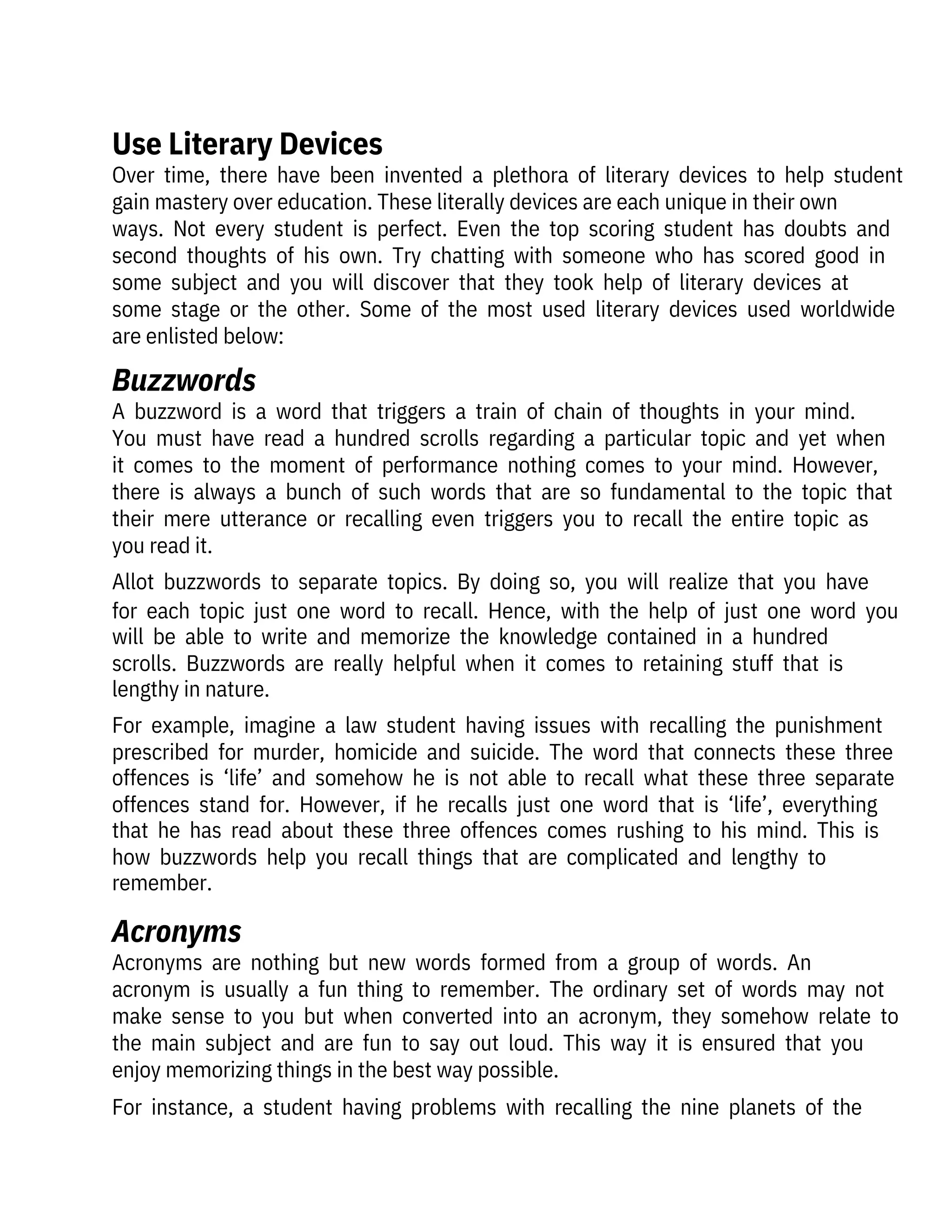 Over  time,  there  have  been  invented  a  plethora  of  literary  devices  to  help  student
gain mastery over education. These literally devices are each unique in their own

ways.  Not  every  student  is  perfect.  Even  the  top  scoring  student  has  doubts  and
second  thoughts  of  his  own.  Try  chatting  with  someone  who  has  scored  good  in
some  subject  and  you  will  discover  that  they  took  help  of  literary  devices  at
some  stage  or  the  other.  Some  of  the  most  used  literary  devices  used  worldwide
are enlisted below:
Acronyms  are  nothing  but  new  words  formed  from  a  group  of  words.  An

acronym  is  usually  a  fun  thing  to  remember.  The  ordinary  set  of  words  may  not
make  sense  to  you  but  when  converted  into  an  acronym,  they  somehow  relate  to
the  main  subject  and  are  fun  to  say  out  loud.  This  way  it  is  ensured  that  you
enjoy memorizing things in the best way possible.
For  instance,  a  student  having  problems  with  recalling  the  nine  planets  of  the
A  buzzword  is  a  word  that  triggers  a  train  of  chain  of  thoughts  in  your  mind.
You  must  have  read  a  hundred  scrolls  regarding  a  particular  topic  and  yet  when
it  comes  to  the  moment  of  performance  nothing  comes  to  your  mind.  However,
there  is  always  a  bunch  of  such  words  that  are  so  fundamental  to  the  topic  that
their  mere  utterance  or  recalling  even  triggers  you  to  recall  the  entire  topic  as
you read it.
Allot  buzzwords  to  separate  topics.  By  doing  so,  you  will  realize  that  you  have
for  each  topic  just  one  word  to  recall.  Hence,  with  the  help  of  just  one  word  you
will  be  able  to  write  and  memorize  the  knowledge  contained  in  a  hundred
scrolls.  Buzzwords  are  really  helpful  when  it  comes  to  retaining  stuff  that  is
lengthy in nature.
For  example,  imagine  a  law  student  having  issues  with  recalling  the  punishment
prescribed  for  murder,  homicide  and  suicide.  The  word  that  connects  these  three
offences  is  ‘life’  and  somehow  he  is  not  able  to  recall  what  these  three  separate
offences  stand  for.  However,  if  he  recalls  just  one  word  that  is  ‘life’,  everything
that  he  has  read  about  these  three  offences  comes  rushing  to  his  mind.  This  is
how  buzzwords  help  you  recall  things  that  are  complicated  and  lengthy  to
remember.
Acronyms
Buzzwords
Use Literary Devices
 