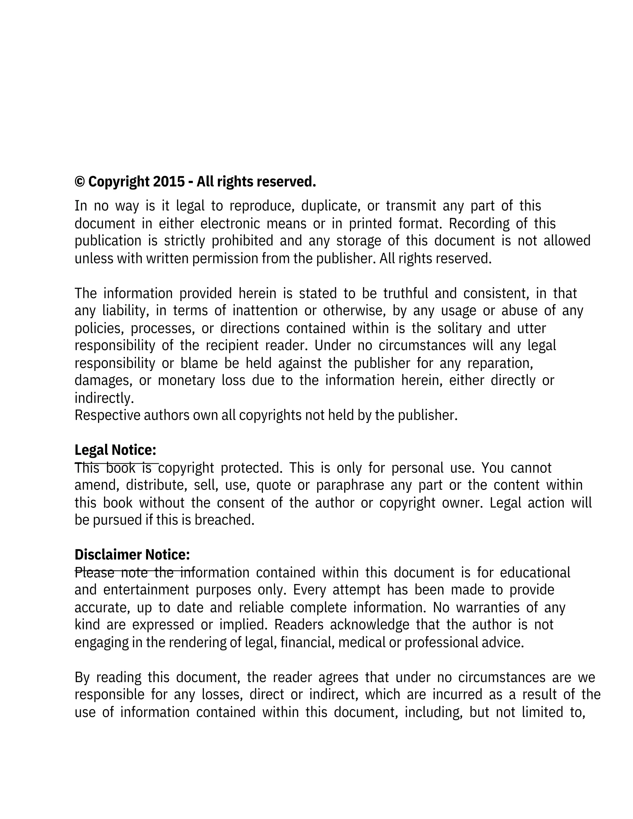  
 
 
© Copyright 2015 - All rights reserved.
In  no  way  is  it  legal  to  reproduce,  duplicate,  or  transmit  any  part  of  this
document  in  either  electronic  means  or  in  printed  format.  Recording  of  this
publication  is  strictly  prohibited  and  any  storage  of  this  document  is  not  allowed
unless with written permission from the publisher. All rights reserved.
 
The  information  provided  herein  is  stated  to  be  truthful  and  consistent,  in  that
any  liability,  in  terms  of  inattention  or  otherwise,  by  any  usage  or  abuse  of  any
policies,  processes,  or  directions  contained  within  is  the  solitary  and  utter
responsibility  of  the  recipient  reader.  Under  no  circumstances  will  any  legal
responsibility  or  blame  be  held  against  the  publisher  for  any  reparation,
damages,  or  monetary  loss  due  to  the  information  herein,  either  directly  or
indirectly.
Respective authors own all copyrights not held by the publisher.
 
Legal Notice:
This  book  is  copyright  protected.  This  is  only  for  personal  use.  You  cannot
amend,  distribute,  sell,  use,  quote  or  paraphrase  any  part  or  the  content  within
this  book  without  the  consent  of  the  author  or  copyright  owner.  Legal  action  will
be pursued if this is breached.
 
Disclaimer Notice:
Please  note  the  information  contained  within  this  document  is  for  educational
and  entertainment  purposes  only.  Every  attempt  has  been  made  to  provide
accurate,  up  to  date  and  reliable  complete  information.  No  warranties  of  any
kind  are  expressed  or  implied.  Readers  acknowledge  that  the  author  is  not
engaging in the rendering of legal, financial, medical or professional advice.
 
By  reading  this  document,  the  reader  agrees  that  under  no  circumstances  are  we
responsible  for  any  losses,  direct  or  indirect,  which  are  incurred  as  a  result  of  the
use  of  information  contained  within  this  document,  including,  but  not  limited  to,
 