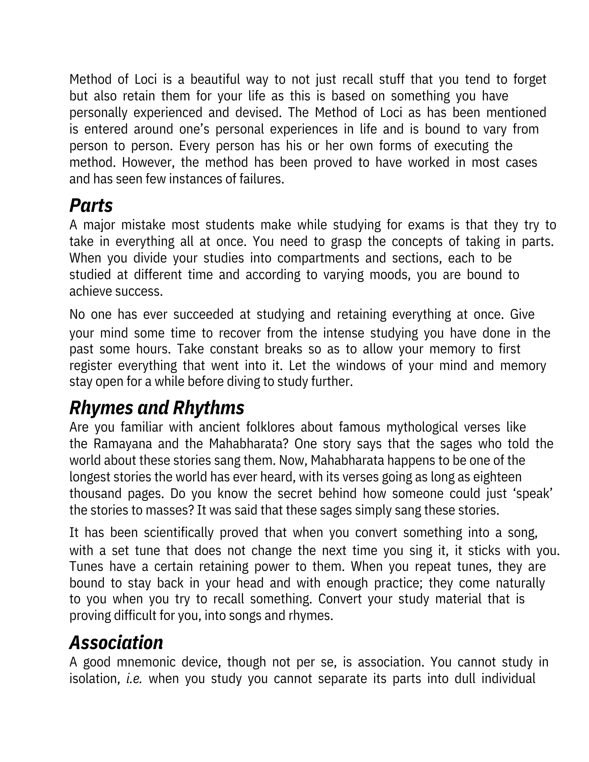 Method  of  Loci  is  a  beautiful  way  to  not  just  recall  stuff  that  you  tend  to  forget
but  also  retain  them  for  your  life  as  this  is  based  on  something  you  have

personally  experienced  and  devised.  The  Method  of  Loci  as  has  been  mentioned
is  entered  around  one’s  personal  experiences  in  life  and  is  bound  to  vary  from
person  to  person.  Every  person  has  his  or  her  own  forms  of  executing  the

method.  However,  the  method  has  been  proved  to  have  worked  in  most  cases
and has seen few instances of failures.
A  good  mnemonic  device,  though  not  per  se,  is  association.  You  cannot  study  in
isolation,  i.e.  when  you  study  you  cannot  separate  its  parts  into  dull  individual
A  major  mistake  most  students  make  while  studying  for  exams  is  that  they  try  to
take  in  everything  all  at  once.  You  need  to  grasp  the  concepts  of  taking  in  parts.
When  you  divide  your  studies  into  compartments  and  sections,  each  to  be

studied  at  different  time  and  according  to  varying  moods,  you  are  bound  to

achieve success.
No  one  has  ever  succeeded  at  studying  and  retaining  everything  at  once.  Give
your  mind  some  time  to  recover  from  the  intense  studying  you  have  done  in  the
past  some  hours.  Take  constant  breaks  so  as  to  allow  your  memory  to  first
register  everything  that  went  into  it.  Let  the  windows  of  your  mind  and  memory
stay open for a while before diving to study further.
Are  you  familiar  with  ancient  folklores  about  famous  mythological  verses  like
the  Ramayana  and  the  Mahabharata?  One  story  says  that  the  sages  who  told  the
world about these stories sang them. Now, Mahabharata happens to be one of the
longest stories the world has ever heard, with its verses going as long as eighteen
thousand  pages.  Do  you  know  the  secret  behind  how  someone  could  just  ‘speak’
the stories to masses? It was said that these sages simply sang these stories.
It  has  been  scientifically  proved  that  when  you  convert  something  into  a  song,
with  a  set  tune  that  does  not  change  the  next  time  you  sing  it,  it  sticks  with  you.
Tunes  have  a  certain  retaining  power  to  them.  When  you  repeat  tunes,  they  are
bound  to  stay  back  in  your  head  and  with  enough  practice;  they  come  naturally
to  you  when  you  try  to  recall  something.  Convert  your  study  material  that  is
proving difficult for you, into songs and rhymes.
Parts
Association
Rhymes and Rhythms
 