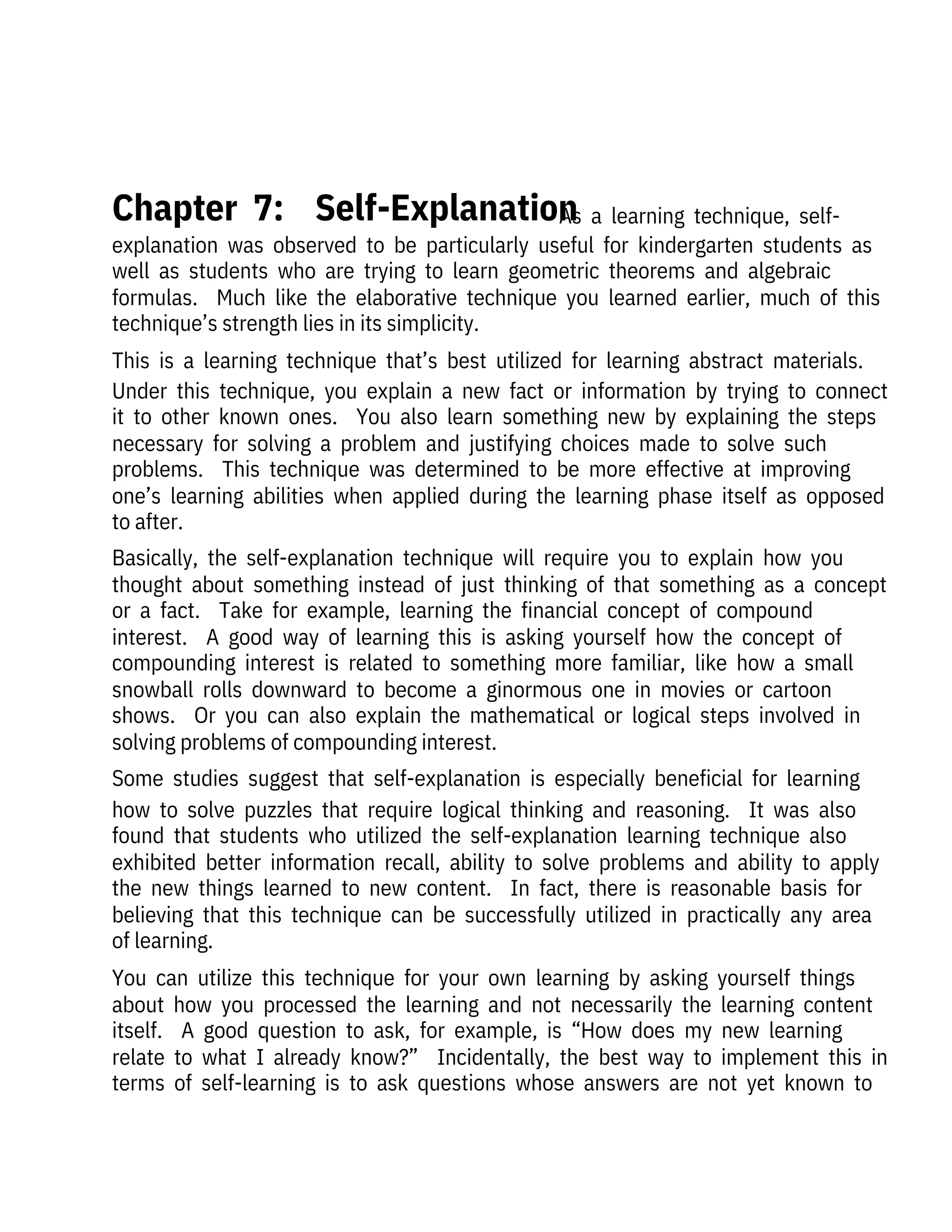   As  a  learning  technique,  self-
explanation  was  observed  to  be  particularly  useful  for  kindergarten  students  as
well  as  students  who  are  trying  to  learn  geometric  theorems  and  algebraic
formulas.    Much  like  the  elaborative  technique  you  learned  earlier,  much  of  this
technique’s strength lies in its simplicity. 
This  is  a  learning  technique  that’s  best  utilized  for  learning  abstract  materials. 
Under  this  technique,  you  explain  a  new  fact  or  information  by  trying  to  connect
it  to  other  known  ones.    You  also  learn  something  new  by  explaining  the  steps
necessary  for  solving  a  problem  and  justifying  choices  made  to  solve  such
problems.    This  technique  was  determined  to  be  more  effective  at  improving
one’s  learning  abilities  when  applied  during  the  learning  phase  itself  as  opposed
to after. 
Basically,  the  self-explanation  technique  will  require  you  to  explain  how  you
thought  about  something  instead  of  just  thinking  of  that  something  as  a  concept
or  a  fact.    Take  for  example,  learning  the  financial  concept  of  compound
interest.    A  good  way  of  learning  this  is  asking  yourself  how  the  concept  of
compounding  interest  is  related  to  something  more  familiar,  like  how  a  small
snowball  rolls  downward  to  become  a  ginormous  one  in  movies  or  cartoon
shows.    Or  you  can  also  explain  the  mathematical  or  logical  steps  involved  in
solving problems of compounding interest.
Some  studies  suggest  that  self-explanation  is  especially  beneficial  for  learning
how  to  solve  puzzles  that  require  logical  thinking  and  reasoning.    It  was  also
found  that  students  who  utilized  the  self-explanation  learning  technique  also
exhibited  better  information  recall,  ability  to  solve  problems  and  ability  to  apply
the  new  things  learned  to  new  content.    In  fact,  there  is  reasonable  basis  for
believing  that  this  technique  can  be  successfully  utilized  in  practically  any  area
of learning.
You  can  utilize  this  technique  for  your  own  learning  by  asking  yourself  things
about  how  you  processed  the  learning  and  not  necessarily  the  learning  content
itself.    A  good  question  to  ask,  for  example,  is  “How  does  my  new  learning
relate  to  what  I  already  know?”    Incidentally,  the  best  way  to  implement  this  in
terms  of  self-learning  is  to  ask  questions  whose  answers  are  not  yet  known  to
 
Chapter  7:    Self-Explanation
 