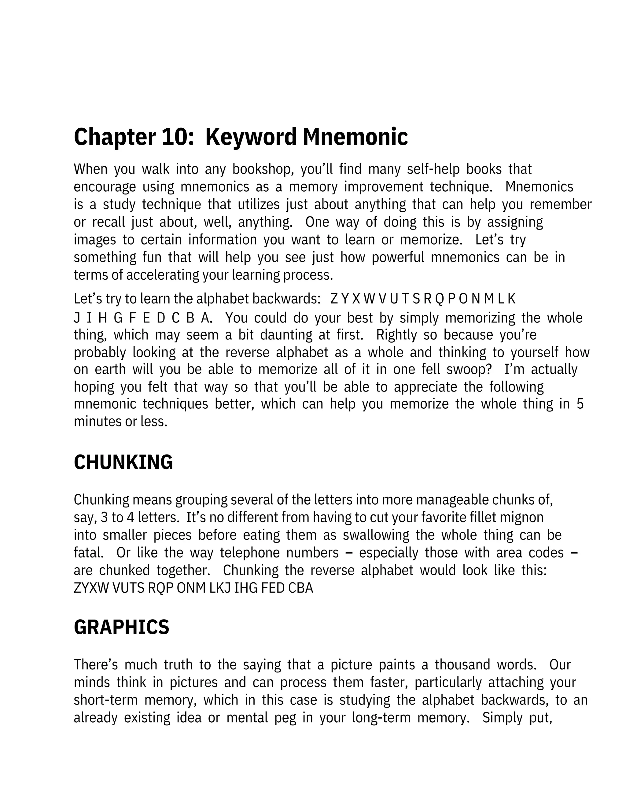 When  you  walk  into  any  bookshop,  you’ll  find  many  self-help  books  that

encourage  using  mnemonics  as  a  memory  improvement  technique.    Mnemonics
is  a  study  technique  that  utilizes  just  about  anything  that  can  help  you  remember
or  recall  just  about,  well,  anything.    One  way  of  doing  this  is  by  assigning

images  to  certain  information  you  want  to  learn  or  memorize.    Let’s  try

something  fun  that  will  help  you  see  just  how  powerful  mnemonics  can  be  in
terms of accelerating your learning process.
Let’s try to learn the alphabet backwards:   Z Y X W V U T S R Q P O N M L K
J  I  H  G  F  E  D  C  B  A.    You  could  do  your  best  by  simply  memorizing  the  whole
thing,  which  may  seem  a  bit  daunting  at  first.    Rightly  so  because  you’re
probably  looking  at  the  reverse  alphabet  as  a  whole  and  thinking  to  yourself  how
on  earth  will  you  be  able  to  memorize  all  of  it  in  one  fell  swoop?    I’m  actually
hoping  you  felt  that  way  so  that  you’ll  be  able  to  appreciate  the  following
mnemonic  techniques  better,  which  can  help  you  memorize  the  whole  thing  in  5
minutes or less.
There’s  much  truth  to  the  saying  that  a  picture  paints  a  thousand  words.    Our
minds  think  in  pictures  and  can  process  them  faster,  particularly  attaching  your
short-term  memory,  which  in  this  case  is  studying  the  alphabet  backwards,  to  an
already  existing  idea  or  mental  peg  in  your  long-term  memory.    Simply  put,
Chunking means grouping several of the letters into more manageable chunks of,
say, 3 to 4 letters.  It’s no different from having to cut your favorite fillet mignon

into  smaller  pieces  before  eating  them  as  swallowing  the  whole  thing  can  be
fatal.    Or  like  the  way  telephone  numbers  –  especially  those  with  area  codes  –
are  chunked  together.    Chunking  the  reverse  alphabet  would  look  like  this:

ZYXW VUTS RQP ONM LKJ IHG FED CBA
CHUNKING
GRAPHICS
 
Chapter 10:  Keyword Mnemonic
 