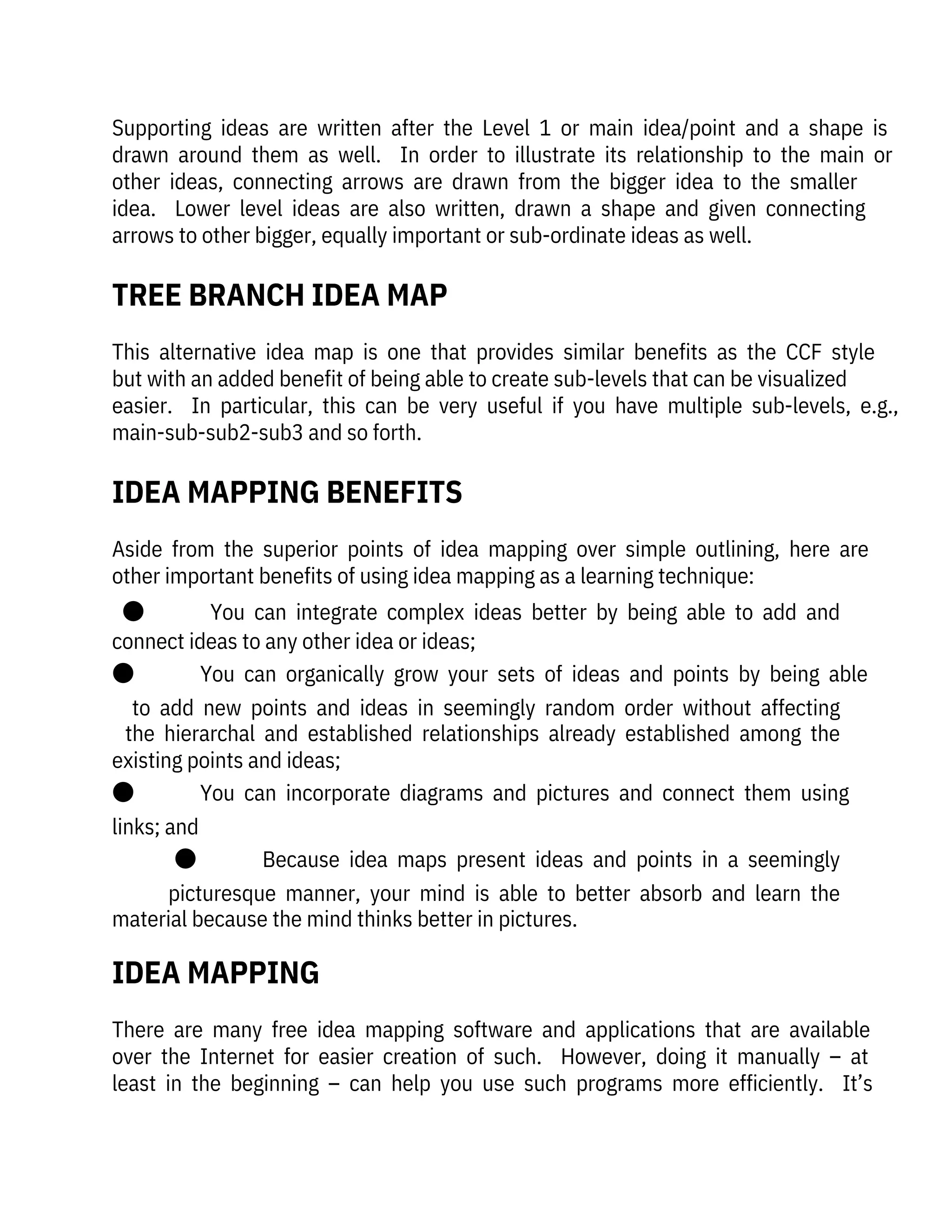 Aside  from  the  superior  points  of  idea  mapping  over  simple  outlining,  here  are
other important benefits of using idea mapping as a learning technique:
●              You  can  integrate  complex  ideas  better  by  being  able  to  add  and
connect ideas to any other idea or ideas;
●              You  can  organically  grow  your  sets  of  ideas  and  points  by  being  able
to  add  new  points  and  ideas  in  seemingly  random  order  without  affecting
the  hierarchal  and  established  relationships  already  established  among  the
existing points and ideas;
●              You  can  incorporate  diagrams  and  pictures  and  connect  them  using
links; and
●              Because  idea  maps  present  ideas  and  points  in  a  seemingly
picturesque  manner,  your  mind  is  able  to  better  absorb  and  learn  the
material because the mind thinks better in pictures. 
Supporting  ideas  are  written  after  the  Level  1  or  main  idea/point  and  a  shape  is
drawn  around  them  as  well.    In  order  to  illustrate  its  relationship  to  the  main  or
other  ideas,  connecting  arrows  are  drawn  from  the  bigger  idea  to  the  smaller
idea.    Lower  level  ideas  are  also  written,  drawn  a  shape  and  given  connecting
arrows to other bigger, equally important or sub-ordinate ideas as well.
There  are  many  free  idea  mapping  software  and  applications  that  are  available
over  the  Internet  for  easier  creation  of  such.    However,  doing  it  manually  –  at
least  in  the  beginning  –  can  help  you  use  such  programs  more  efficiently.    It’s
This  alternative  idea  map  is  one  that  provides  similar  benefits  as  the  CCF  style
but with an added benefit of being able to create sub-levels that can be visualized
easier.    In  particular,  this  can  be  very  useful  if  you  have  multiple  sub-levels,  e.g.,
main-sub-sub2-sub3 and so forth.
IDEA MAPPING
TREE BRANCH IDEA MAP
IDEA MAPPING BENEFITS
 