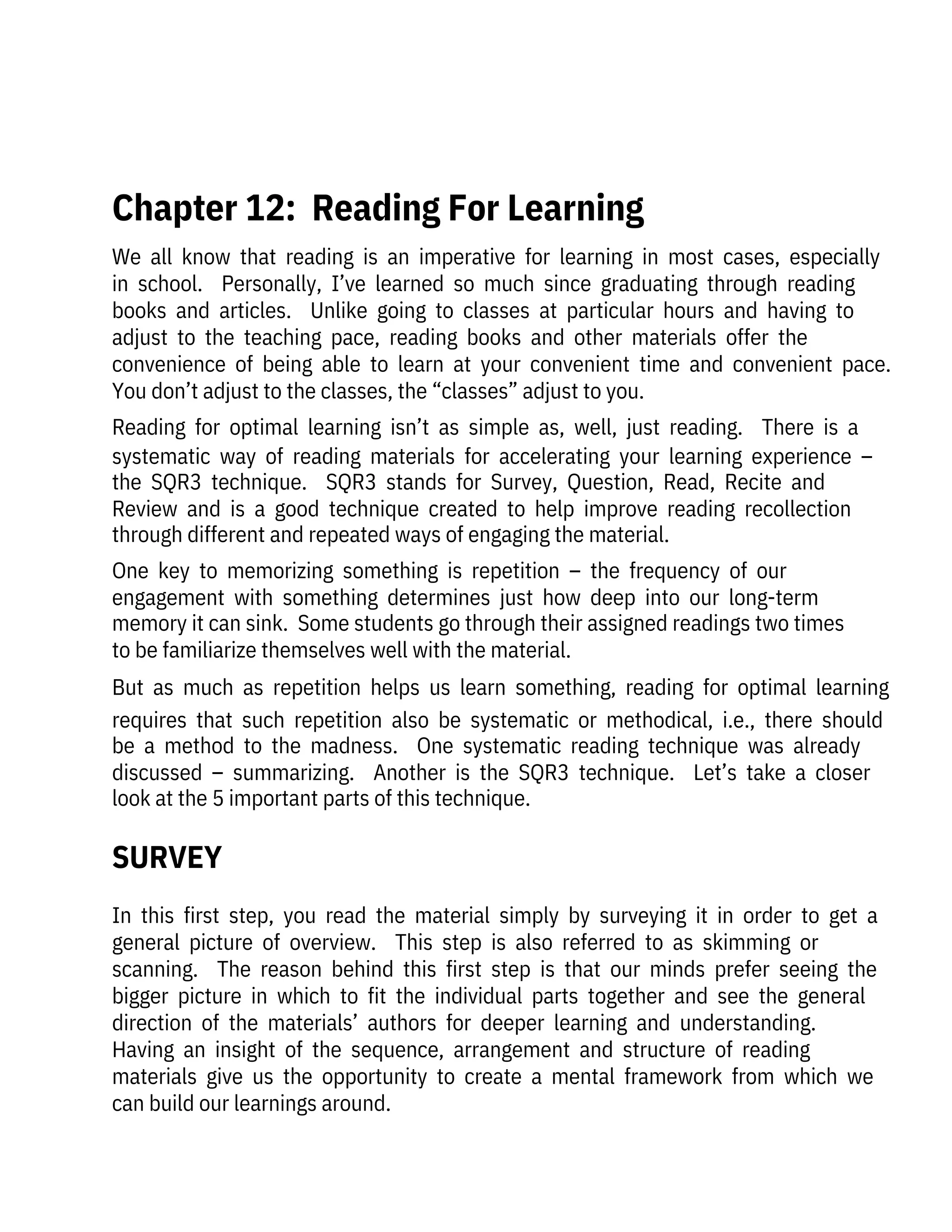 We  all  know  that  reading  is  an  imperative  for  learning  in  most  cases,  especially
in  school.    Personally,  I’ve  learned  so  much  since  graduating  through  reading
books  and  articles.    Unlike  going  to  classes  at  particular  hours  and  having  to
adjust  to  the  teaching  pace,  reading  books  and  other  materials  offer  the

convenience  of  being  able  to  learn  at  your  convenient  time  and  convenient  pace. 
You don’t adjust to the classes, the “classes” adjust to you.
Reading  for  optimal  learning  isn’t  as  simple  as,  well,  just  reading.    There  is  a
systematic  way  of  reading  materials  for  accelerating  your  learning  experience  –
the  SQR3  technique.    SQR3  stands  for  Survey,  Question,  Read,  Recite  and
Review  and  is  a  good  technique  created  to  help  improve  reading  recollection
through different and repeated ways of engaging the material. 
One  key  to  memorizing  something  is  repetition  –  the  frequency  of  our
engagement  with  something  determines  just  how  deep  into  our  long-term
memory it can sink.  Some students go through their assigned readings two times
to be familiarize themselves well with the material. 
But  as  much  as  repetition  helps  us  learn  something,  reading  for  optimal  learning
requires  that  such  repetition  also  be  systematic  or  methodical,  i.e.,  there  should
be  a  method  to  the  madness.    One  systematic  reading  technique  was  already
discussed  –  summarizing.    Another  is  the  SQR3  technique.    Let’s  take  a  closer
look at the 5 important parts of this technique.
In  this  first  step,  you  read  the  material  simply  by  surveying  it  in  order  to  get  a
general  picture  of  overview.    This  step  is  also  referred  to  as  skimming  or

scanning.    The  reason  behind  this  first  step  is  that  our  minds  prefer  seeing  the
bigger  picture  in  which  to  fit  the  individual  parts  together  and  see  the  general
direction  of  the  materials’  authors  for  deeper  learning  and  understanding. 

Having  an  insight  of  the  sequence,  arrangement  and  structure  of  reading

materials  give  us  the  opportunity  to  create  a  mental  framework  from  which  we
can build our learnings around.
 
Chapter 12:  Reading For Learning
SURVEY
 