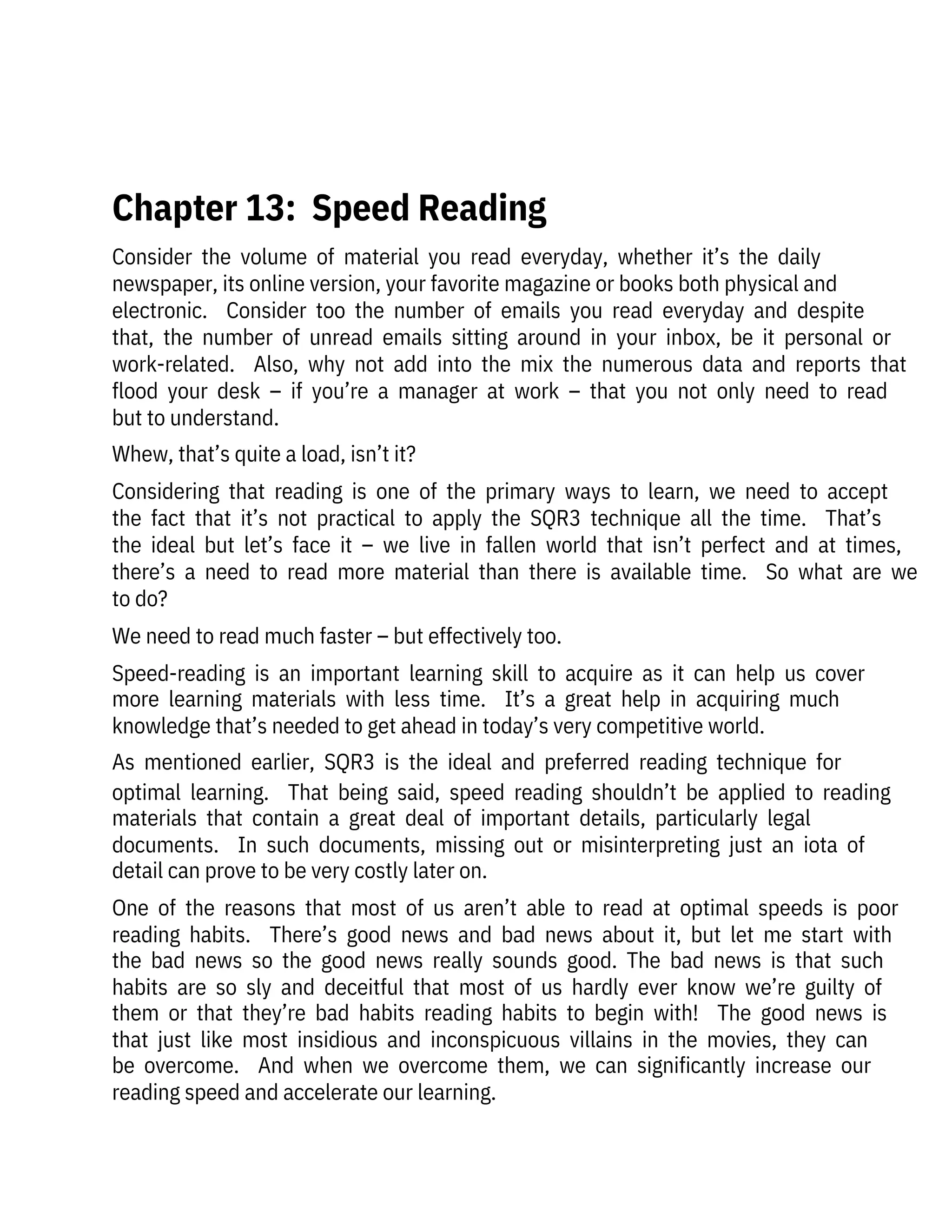 Consider  the  volume  of  material  you  read  everyday,  whether  it’s  the  daily

newspaper, its online version, your favorite magazine or books both physical and

electronic.    Consider  too  the  number  of  emails  you  read  everyday  and  despite
that,  the  number  of  unread  emails  sitting  around  in  your  inbox,  be  it  personal  or
work-related.    Also,  why  not  add  into  the  mix  the  numerous  data  and  reports  that
flood  your  desk  –  if  you’re  a  manager  at  work  –  that  you  not  only  need  to  read
but to understand.
Whew, that’s quite a load, isn’t it?
Considering  that  reading  is  one  of  the  primary  ways  to  learn,  we  need  to  accept
the  fact  that  it’s  not  practical  to  apply  the  SQR3  technique  all  the  time.    That’s
the  ideal  but  let’s  face  it  –  we  live  in  fallen  world  that  isn’t  perfect  and  at  times,
there’s  a  need  to  read  more  material  than  there  is  available  time.    So  what  are  we
to do? 
We need to read much faster – but effectively too.
Speed-reading  is  an  important  learning  skill  to  acquire  as  it  can  help  us  cover
more  learning  materials  with  less  time.    It’s  a  great  help  in  acquiring  much
knowledge that’s needed to get ahead in today’s very competitive world.
As  mentioned  earlier,  SQR3  is  the  ideal  and  preferred  reading  technique  for
optimal  learning.    That  being  said,  speed  reading  shouldn’t  be  applied  to  reading
materials  that  contain  a  great  deal  of  important  details,  particularly  legal
documents.    In  such  documents,  missing  out  or  misinterpreting  just  an  iota  of
detail can prove to be very costly later on. 
One  of  the  reasons  that  most  of  us  aren’t  able  to  read  at  optimal  speeds  is  poor
reading  habits.    There’s  good  news  and  bad  news  about  it,  but  let  me  start  with
the  bad  news  so  the  good  news  really  sounds  good.  The  bad  news  is  that  such
habits  are  so  sly  and  deceitful  that  most  of  us  hardly  ever  know  we’re  guilty  of
them  or  that  they’re  bad  habits  reading  habits  to  begin  with!    The  good  news  is
that  just  like  most  insidious  and  inconspicuous  villains  in  the  movies,  they  can
be  overcome.    And  when  we  overcome  them,  we  can  significantly  increase  our
reading speed and accelerate our learning. 
 
Chapter 13:  Speed Reading
 