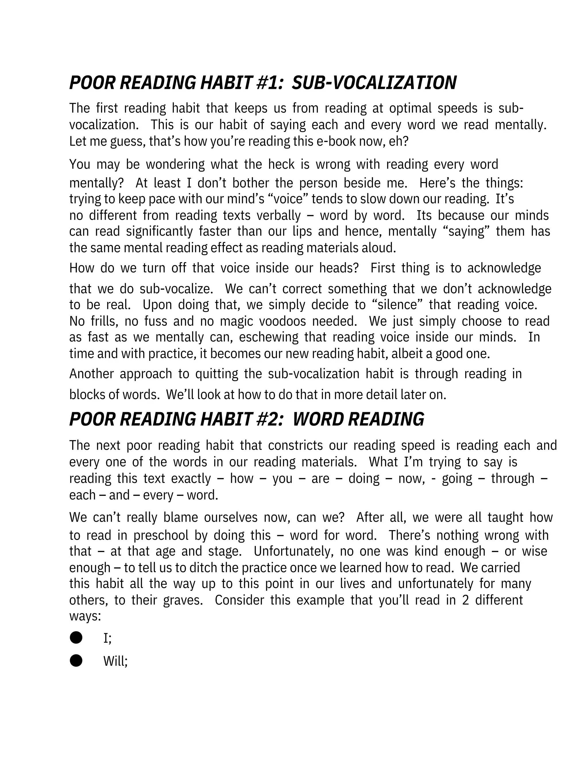The  next  poor  reading  habit  that  constricts  our  reading  speed  is  reading  each  and
every  one  of  the  words  in  our  reading  materials.    What  I’m  trying  to  say  is

reading  this  text  exactly  –  how  –  you  –  are  –  doing  –  now,  -  going  –  through  –
each – and – every – word. 
We  can’t  really  blame  ourselves  now,  can  we?    After  all,  we  were  all  taught  how
to  read  in  preschool  by  doing  this  –  word  for  word.    There’s  nothing  wrong  with
that  –  at  that  age  and  stage.    Unfortunately,  no  one  was  kind  enough  –  or  wise
enough – to tell us to ditch the practice once we learned how to read.  We carried
this  habit  all  the  way  up  to  this  point  in  our  lives  and  unfortunately  for  many
others,  to  their  graves.    Consider  this  example  that  you’ll  read  in  2  different
ways:
●       I;
●       Will;
The  first  reading  habit  that  keeps  us  from  reading  at  optimal  speeds  is  sub-
vocalization.    This  is  our  habit  of  saying  each  and  every  word  we  read  mentally. 
Let me guess, that’s how you’re reading this e-book now, eh?
You  may  be  wondering  what  the  heck  is  wrong  with  reading  every  word
mentally?    At  least  I  don’t  bother  the  person  beside  me.    Here’s  the  things: 
trying to keep pace with our mind’s “voice” tends to slow down our reading.  It’s
no  different  from  reading  texts  verbally  –  word  by  word.    Its  because  our  minds
can  read  significantly  faster  than  our  lips  and  hence,  mentally  “saying”  them  has
the same mental reading effect as reading materials aloud.
How  do  we  turn  off  that  voice  inside  our  heads?    First  thing  is  to  acknowledge
that  we  do  sub-vocalize.    We  can’t  correct  something  that  we  don’t  acknowledge
to  be  real.    Upon  doing  that,  we  simply  decide  to  “silence”  that  reading  voice. 
No  frills,  no  fuss  and  no  magic  voodoos  needed.    We  just  simply  choose  to  read
as  fast  as  we  mentally  can,  eschewing  that  reading  voice  inside  our  minds.    In
time and with practice, it becomes our new reading habit, albeit a good one.
Another  approach  to  quitting  the  sub-vocalization  habit  is  through  reading  in
blocks of words.  We’ll look at how to do that in more detail later on.
POOR READING HABIT #2:  WORD READING
POOR READING HABIT #1:  SUB-VOCALIZATION
 