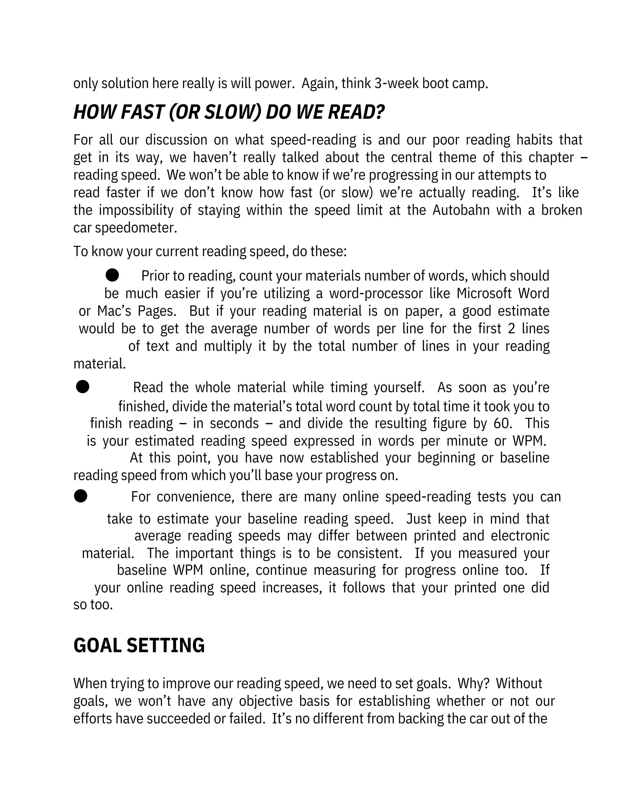 only solution here really is will power.  Again, think 3-week boot camp.
When trying to improve our reading speed, we need to set goals.  Why?  Without

goals,  we  won’t  have  any  objective  basis  for  establishing  whether  or  not  our
efforts have succeeded or failed.  It’s no different from backing the car out of the
For  all  our  discussion  on  what  speed-reading  is  and  our  poor  reading  habits  that
get  in  its  way,  we  haven’t  really  talked  about  the  central  theme  of  this  chapter  –
reading speed.  We won’t be able to know if we’re progressing in our attempts to

read  faster  if  we  don’t  know  how  fast  (or  slow)  we’re  actually  reading.    It’s  like
the  impossibility  of  staying  within  the  speed  limit  at  the  Autobahn  with  a  broken
car speedometer.
To know your current reading speed, do these:
●       Prior to reading, count your materials number of words, which should
be  much  easier  if  you’re  utilizing  a  word-processor  like  Microsoft  Word
or  Mac’s  Pages.    But  if  your  reading  material  is  on  paper,  a  good  estimate
would  be  to  get  the  average  number  of  words  per  line  for  the  first  2  lines
of  text  and  multiply  it  by  the  total  number  of  lines  in  your  reading
material.
●              Read  the  whole  material  while  timing  yourself.    As  soon  as  you’re
finished, divide the material’s total word count by total time it took you to
finish  reading  –  in  seconds  –  and  divide  the  resulting  figure  by  60.    This
is  your  estimated  reading  speed  expressed  in  words  per  minute  or  WPM. 
At  this  point,  you  have  now  established  your  beginning  or  baseline
reading speed from which you’ll base your progress on.
●              For  convenience,  there  are  many  online  speed-reading  tests  you  can
take  to  estimate  your  baseline  reading  speed.    Just  keep  in  mind  that
average  reading  speeds  may  differ  between  printed  and  electronic
material.    The  important  things  is  to  be  consistent.    If  you  measured  your
baseline  WPM  online,  continue  measuring  for  progress  online  too.    If
your  online  reading  speed  increases,  it  follows  that  your  printed  one  did
so too.
GOAL SETTING
HOW FAST (OR SLOW) DO WE READ?
 