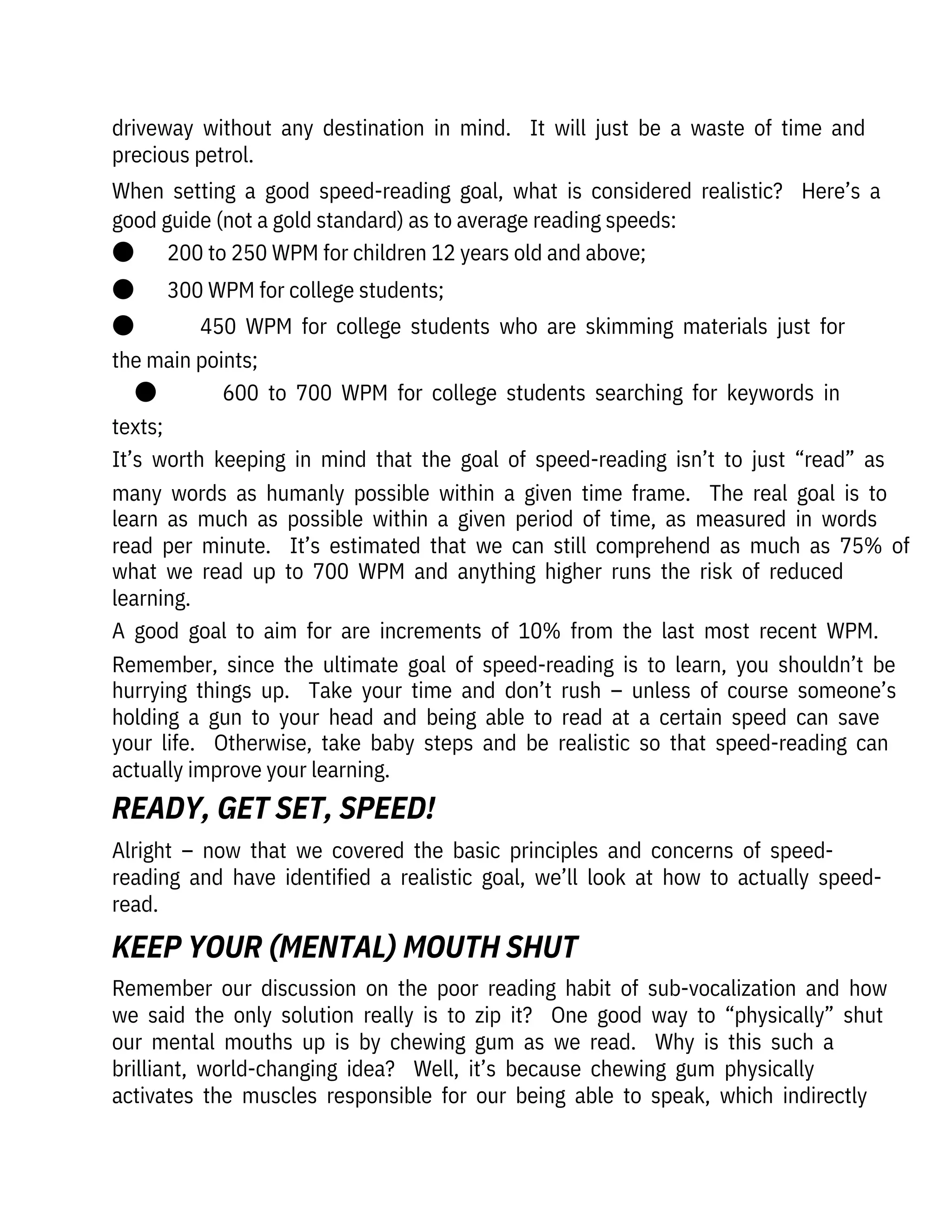 Alright  –  now  that  we  covered  the  basic  principles  and  concerns  of  speed-

reading  and  have  identified  a  realistic  goal,  we’ll  look  at  how  to  actually  speed-
read.
Remember  our  discussion  on  the  poor  reading  habit  of  sub-vocalization  and  how
we  said  the  only  solution  really  is  to  zip  it?    One  good  way  to  “physically”  shut
our  mental  mouths  up  is  by  chewing  gum  as  we  read.    Why  is  this  such  a

brilliant,  world-changing  idea?    Well,  it’s  because  chewing  gum  physically
activates  the  muscles  responsible  for  our  being  able  to  speak,  which  indirectly
driveway  without  any  destination  in  mind.    It  will  just  be  a  waste  of  time  and
precious petrol.
When  setting  a  good  speed-reading  goal,  what  is  considered  realistic?    Here’s  a
good guide (not a gold standard) as to average reading speeds:
●       200 to 250 WPM for children 12 years old and above;
●       300 WPM for college students;
●              450  WPM  for  college  students  who  are  skimming  materials  just  for
the main points;
●              600  to  700  WPM  for  college  students  searching  for  keywords  in
texts;
It’s  worth  keeping  in  mind  that  the  goal  of  speed-reading  isn’t  to  just  “read”  as
many  words  as  humanly  possible  within  a  given  time  frame.    The  real  goal  is  to
learn  as  much  as  possible  within  a  given  period  of  time,  as  measured  in  words
read  per  minute.    It’s  estimated  that  we  can  still  comprehend  as  much  as  75%  of
what  we  read  up  to  700  WPM  and  anything  higher  runs  the  risk  of  reduced
learning.
A  good  goal  to  aim  for  are  increments  of  10%  from  the  last  most  recent  WPM. 
Remember,  since  the  ultimate  goal  of  speed-reading  is  to  learn,  you  shouldn’t  be
hurrying  things  up.    Take  your  time  and  don’t  rush  –  unless  of  course  someone’s
holding  a  gun  to  your  head  and  being  able  to  read  at  a  certain  speed  can  save
your  life.    Otherwise,  take  baby  steps  and  be  realistic  so  that  speed-reading  can
actually improve your learning.
READY, GET SET, SPEED!
KEEP YOUR (MENTAL) MOUTH SHUT
 
