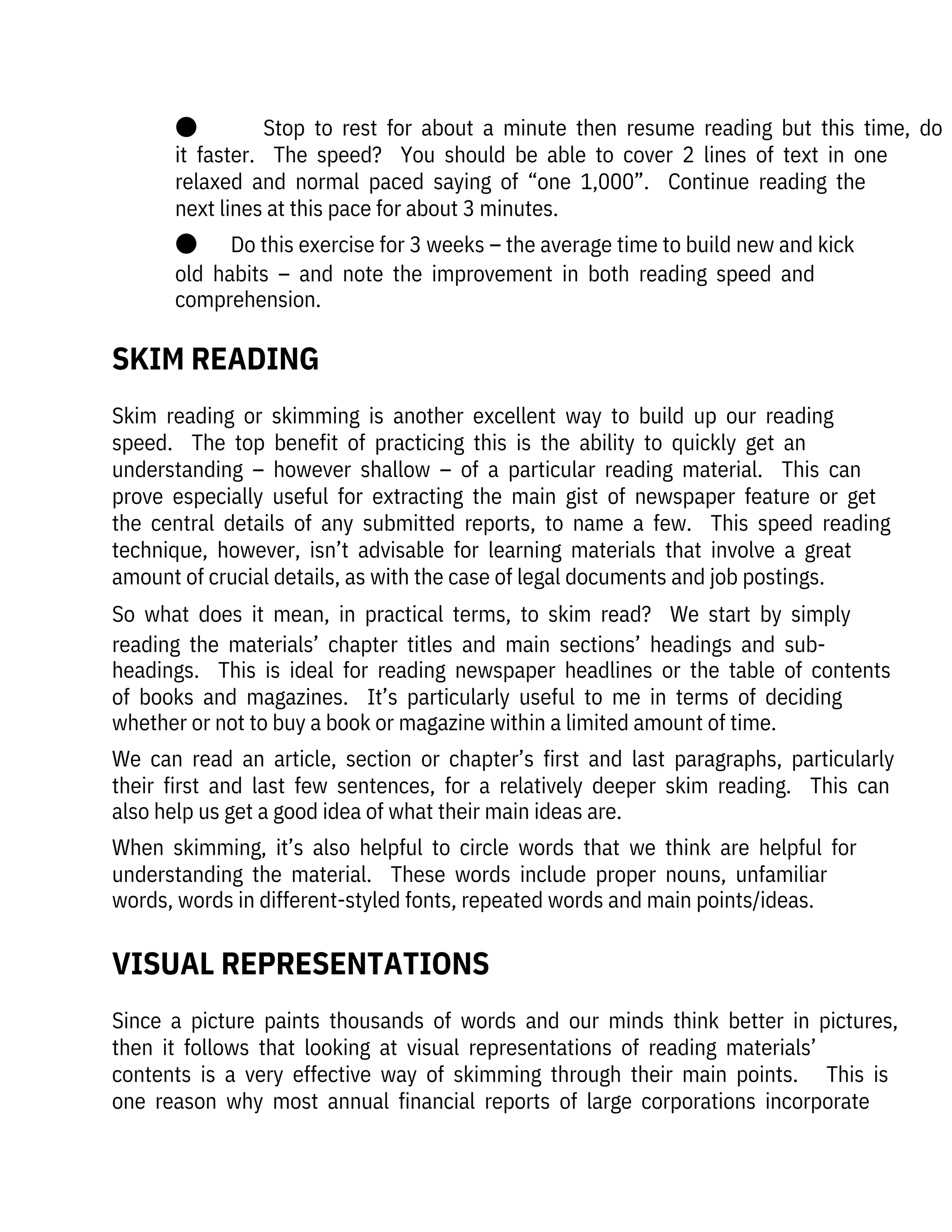 ●              Stop  to  rest  for  about  a  minute  then  resume  reading  but  this  time,  do
it  faster.    The  speed?    You  should  be  able  to  cover  2  lines  of  text  in  one
relaxed  and  normal  paced  saying  of  “one  1,000”.    Continue  reading  the
next lines at this pace for about 3 minutes. 
●       Do this exercise for 3 weeks – the average time to build new and kick
old  habits  –  and  note  the  improvement  in  both  reading  speed  and
comprehension.
Skim  reading  or  skimming  is  another  excellent  way  to  build  up  our  reading

speed.    The  top  benefit  of  practicing  this  is  the  ability  to  quickly  get  an

understanding  –  however  shallow  –  of  a  particular  reading  material.    This  can
prove  especially  useful  for  extracting  the  main  gist  of  newspaper  feature  or  get
the  central  details  of  any  submitted  reports,  to  name  a  few.    This  speed  reading
technique,  however,  isn’t  advisable  for  learning  materials  that  involve  a  great
amount of crucial details, as with the case of legal documents and job postings.
So  what  does  it  mean,  in  practical  terms,  to  skim  read?    We  start  by  simply
reading  the  materials’  chapter  titles  and  main  sections’  headings  and  sub-
headings.    This  is  ideal  for  reading  newspaper  headlines  or  the  table  of  contents
of  books  and  magazines.    It’s  particularly  useful  to  me  in  terms  of  deciding
whether or not to buy a book or magazine within a limited amount of time.
We  can  read  an  article,  section  or  chapter’s  first  and  last  paragraphs,  particularly
their  first  and  last  few  sentences,  for  a  relatively  deeper  skim  reading.    This  can
also help us get a good idea of what their main ideas are.
When  skimming,  it’s  also  helpful  to  circle  words  that  we  think  are  helpful  for
understanding  the  material.    These  words  include  proper  nouns,  unfamiliar
words, words in different-styled fonts, repeated words and main points/ideas.
Since  a  picture  paints  thousands  of  words  and  our  minds  think  better  in  pictures,
then  it  follows  that  looking  at  visual  representations  of  reading  materials’

contents  is  a  very  effective  way  of  skimming  through  their  main  points.      This  is
one  reason  why  most  annual  financial  reports  of  large  corporations  incorporate
SKIM READING
VISUAL REPRESENTATIONS
 