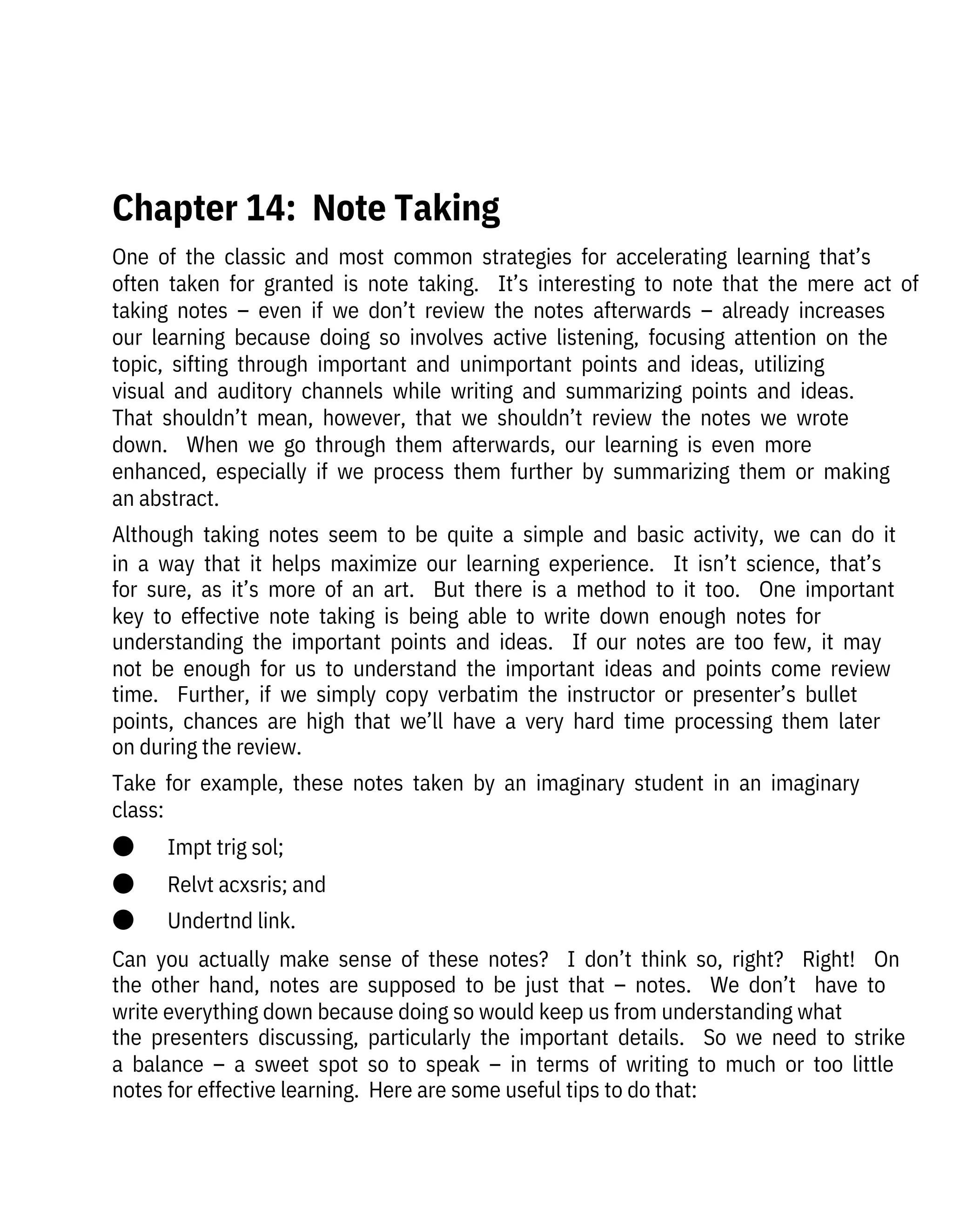 One  of  the  classic  and  most  common  strategies  for  accelerating  learning  that’s
often  taken  for  granted  is  note  taking.    It’s  interesting  to  note  that  the  mere  act  of
taking  notes  –  even  if  we  don’t  review  the  notes  afterwards  –  already  increases
our  learning  because  doing  so  involves  active  listening,  focusing  attention  on  the
topic,  sifting  through  important  and  unimportant  points  and  ideas,  utilizing

visual  and  auditory  channels  while  writing  and  summarizing  points  and  ideas. 
That  shouldn’t  mean,  however,  that  we  shouldn’t  review  the  notes  we  wrote
down.    When  we  go  through  them  afterwards,  our  learning  is  even  more

enhanced,  especially  if  we  process  them  further  by  summarizing  them  or  making
an abstract.
Although  taking  notes  seem  to  be  quite  a  simple  and  basic  activity,  we  can  do  it
in  a  way  that  it  helps  maximize  our  learning  experience.    It  isn’t  science,  that’s
for  sure,  as  it’s  more  of  an  art.    But  there  is  a  method  to  it  too.    One  important
key  to  effective  note  taking  is  being  able  to  write  down  enough  notes  for
understanding  the  important  points  and  ideas.    If  our  notes  are  too  few,  it  may
not  be  enough  for  us  to  understand  the  important  ideas  and  points  come  review
time.    Further,  if  we  simply  copy  verbatim  the  instructor  or  presenter’s  bullet
points,  chances  are  high  that  we’ll  have  a  very  hard  time  processing  them  later
on during the review. 
Take  for  example,  these  notes  taken  by  an  imaginary  student  in  an  imaginary
class:
●       Impt trig sol;
●       Relvt acxsris; and
●       Undertnd link.
Can  you  actually  make  sense  of  these  notes?    I  don’t  think  so,  right?    Right!    On
the  other  hand,  notes  are  supposed  to  be  just  that  –  notes.    We  don’t    have  to
write everything down because doing so would keep us from understanding what
the  presenters  discussing,  particularly  the  important  details.    So  we  need  to  strike
a  balance  –  a  sweet  spot  so  to  speak  –  in  terms  of  writing  to  much  or  too  little
notes for effective learning.  Here are some useful tips to do that:
 
Chapter 14:  Note Taking
 