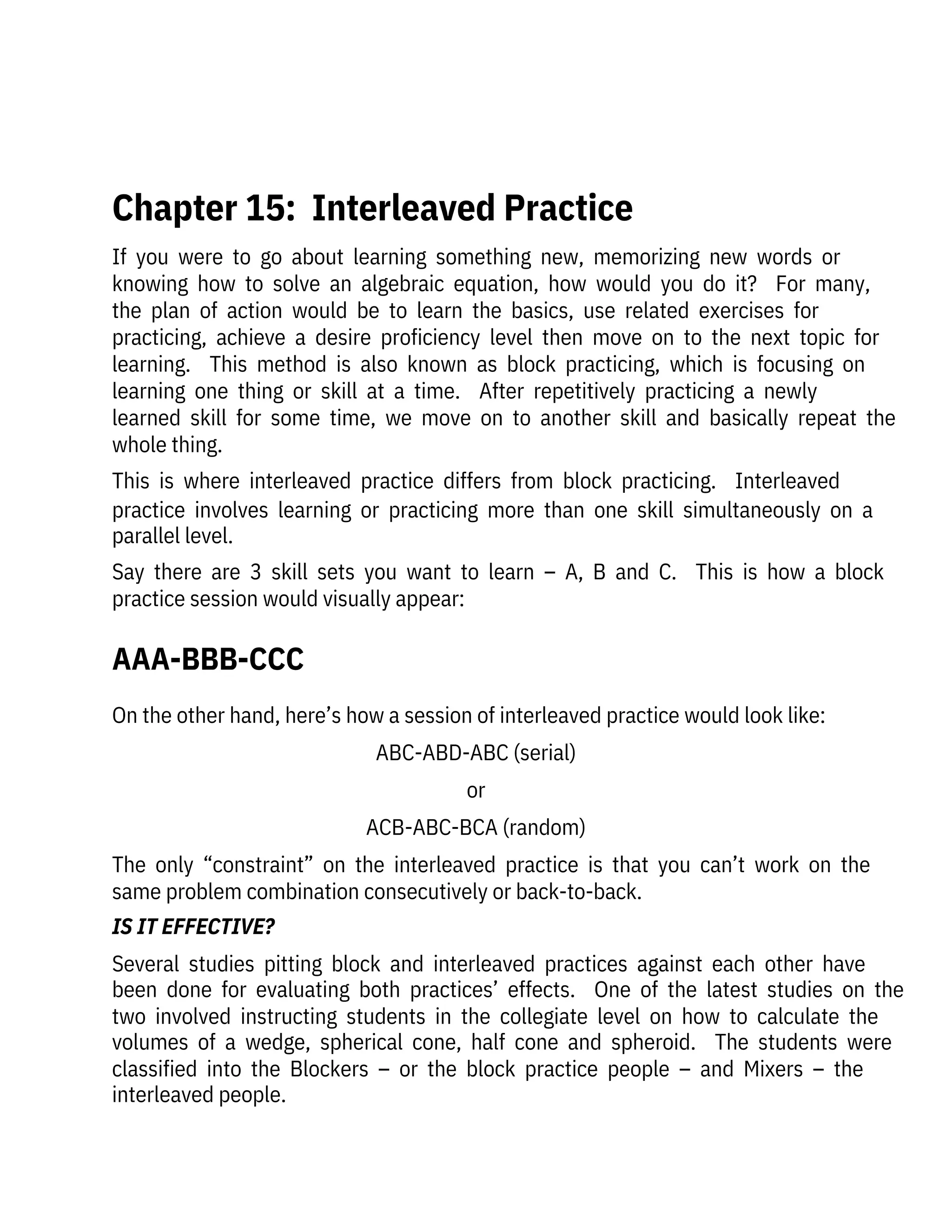 On the other hand, here’s how a session of interleaved practice would look like:
ABC-ABD-ABC (serial)
or
ACB-ABC-BCA (random)
The  only  “constraint”  on  the  interleaved  practice  is  that  you  can’t  work  on  the
same problem combination consecutively or back-to-back.
IS IT EFFECTIVE?
Several  studies  pitting  block  and  interleaved  practices  against  each  other  have
been  done  for  evaluating  both  practices’  effects.    One  of  the  latest  studies  on  the
two  involved  instructing  students  in  the  collegiate  level  on  how  to  calculate  the
volumes  of  a  wedge,  spherical  cone,  half  cone  and  spheroid.    The  students  were
classified  into  the  Blockers  –  or  the  block  practice  people  –  and  Mixers  –  the
interleaved people. 
If  you  were  to  go  about  learning  something  new,  memorizing  new  words  or
knowing  how  to  solve  an  algebraic  equation,  how  would  you  do  it?    For  many,
the  plan  of  action  would  be  to  learn  the  basics,  use  related  exercises  for

practicing,  achieve  a  desire  proficiency  level  then  move  on  to  the  next  topic  for
learning.    This  method  is  also  known  as  block  practicing,  which  is  focusing  on
learning  one  thing  or  skill  at  a  time.    After  repetitively  practicing  a  newly

learned  skill  for  some  time,  we  move  on  to  another  skill  and  basically  repeat  the
whole thing.
This  is  where  interleaved  practice  differs  from  block  practicing.    Interleaved
practice  involves  learning  or  practicing  more  than  one  skill  simultaneously  on  a
parallel level.
Say  there  are  3  skill  sets  you  want  to  learn  –  A,  B  and  C.    This  is  how  a  block
practice session would visually appear:
 
Chapter 15:  Interleaved Practice
AAA-BBB-CCC
 