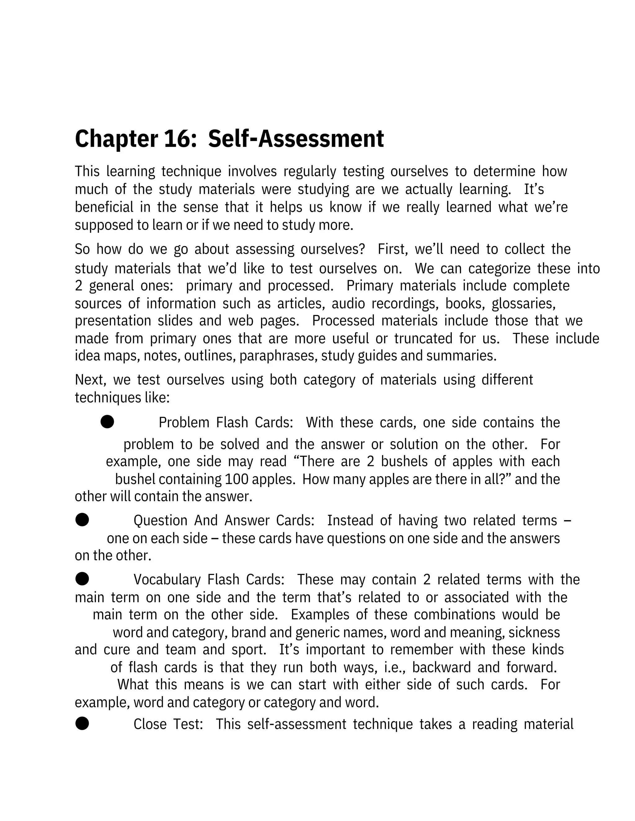 This  learning  technique  involves  regularly  testing  ourselves  to  determine  how
much  of  the  study  materials  were  studying  are  we  actually  learning.    It’s

beneficial  in  the  sense  that  it  helps  us  know  if  we  really  learned  what  we’re
supposed to learn or if we need to study more.
So  how  do  we  go  about  assessing  ourselves?    First,  we’ll  need  to  collect  the
study  materials  that  we’d  like  to  test  ourselves  on.    We  can  categorize  these  into
2  general  ones:    primary  and  processed.    Primary  materials  include  complete
sources  of  information  such  as  articles,  audio  recordings,  books,  glossaries,
presentation  slides  and  web  pages.    Processed  materials  include  those  that  we
made  from  primary  ones  that  are  more  useful  or  truncated  for  us.    These  include
idea maps, notes, outlines, paraphrases, study guides and summaries.
Next,  we  test  ourselves  using  both  category  of  materials  using  different
techniques like:
●              Problem  Flash  Cards:    With  these  cards,  one  side  contains  the
problem  to  be  solved  and  the  answer  or  solution  on  the  other.    For
example,  one  side  may  read  “There  are  2  bushels  of  apples  with  each
bushel containing 100 apples.  How many apples are there in all?” and the
other will contain the answer. 
●              Question  And  Answer  Cards:    Instead  of  having  two  related  terms  –
one on each side – these cards have questions on one side and the answers
on the other.
●              Vocabulary  Flash  Cards:    These  may  contain  2  related  terms  with  the
main  term  on  one  side  and  the  term  that’s  related  to  or  associated  with  the
main  term  on  the  other  side.    Examples  of  these  combinations  would  be
word and category, brand and generic names, word and meaning, sickness
and  cure  and  team  and  sport.    It’s  important  to  remember  with  these  kinds
of  flash  cards  is  that  they  run  both  ways,  i.e.,  backward  and  forward. 
What  this  means  is  we  can  start  with  either  side  of  such  cards.    For
example, word and category or category and word.
●              Close  Test:    This  self-assessment  technique  takes  a  reading  material
 
Chapter 16:  Self-Assessment
 