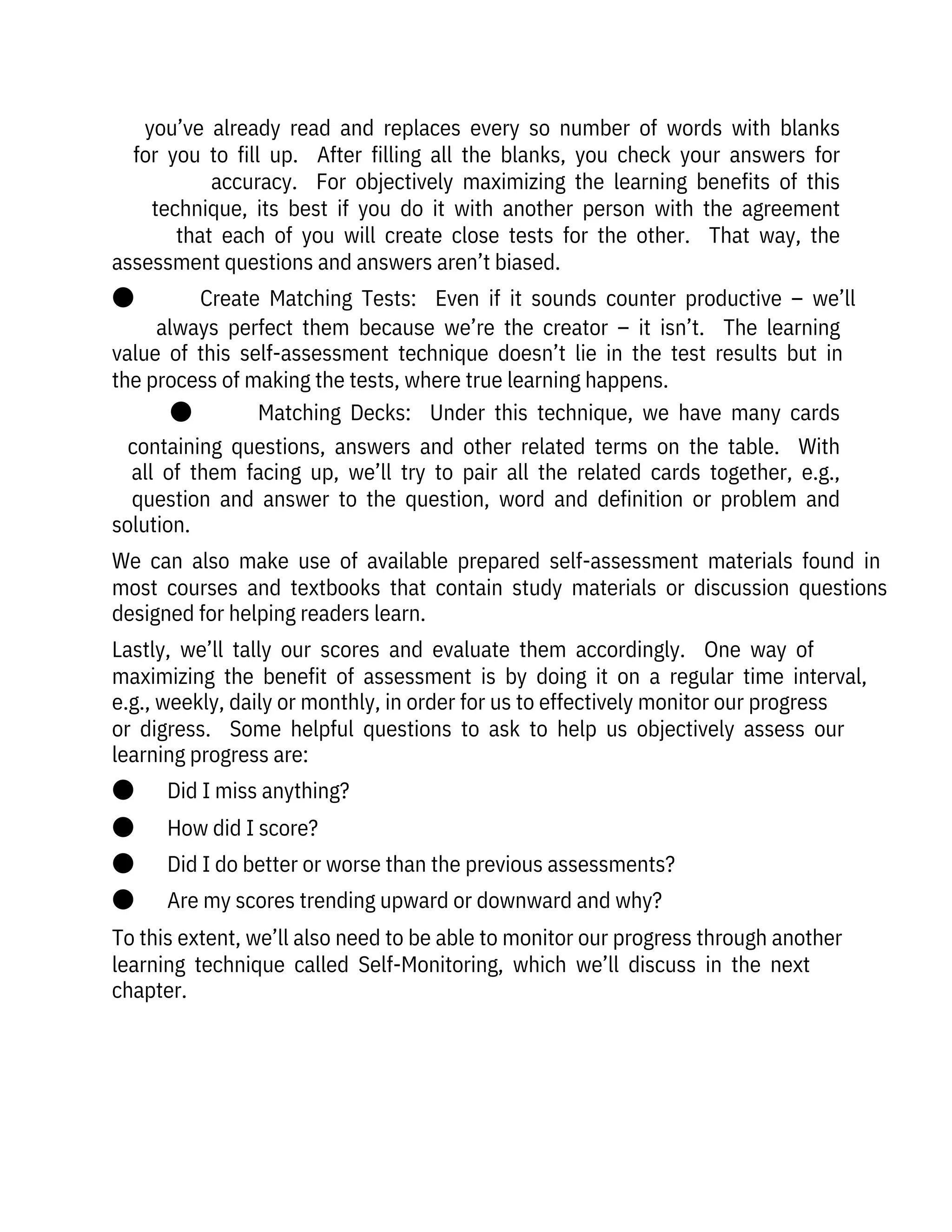 you’ve  already  read  and  replaces  every  so  number  of  words  with  blanks
for  you  to  fill  up.    After  filling  all  the  blanks,  you  check  your  answers  for
accuracy.    For  objectively  maximizing  the  learning  benefits  of  this
technique,  its  best  if  you  do  it  with  another  person  with  the  agreement
that  each  of  you  will  create  close  tests  for  the  other.    That  way,  the
assessment questions and answers aren’t biased.
●              Create  Matching  Tests:    Even  if  it  sounds  counter  productive  –  we’ll
always  perfect  them  because  we’re  the  creator  –  it  isn’t.    The  learning
value  of  this  self-assessment  technique  doesn’t  lie  in  the  test  results  but  in
the process of making the tests, where true learning happens.
●              Matching  Decks:    Under  this  technique,  we  have  many  cards
containing  questions,  answers  and  other  related  terms  on  the  table.    With
all  of  them  facing  up,  we’ll  try  to  pair  all  the  related  cards  together,  e.g.,
question  and  answer  to  the  question,  word  and  definition  or  problem  and
solution.
We  can  also  make  use  of  available  prepared  self-assessment  materials  found  in
most  courses  and  textbooks  that  contain  study  materials  or  discussion  questions
designed for helping readers learn.
Lastly,  we’ll  tally  our  scores  and  evaluate  them  accordingly.    One  way  of
maximizing  the  benefit  of  assessment  is  by  doing  it  on  a  regular  time  interval,
e.g., weekly, daily or monthly, in order for us to effectively monitor our progress
or  digress.    Some  helpful  questions  to  ask  to  help  us  objectively  assess  our
learning progress are:
●       Did I miss anything?
●       How did I score?
●       Did I do better or worse than the previous assessments?
●       Are my scores trending upward or downward and why?
To this extent, we’ll also need to be able to monitor our progress through another
learning  technique  called  Self-Monitoring,  which  we’ll  discuss  in  the  next
chapter.
 