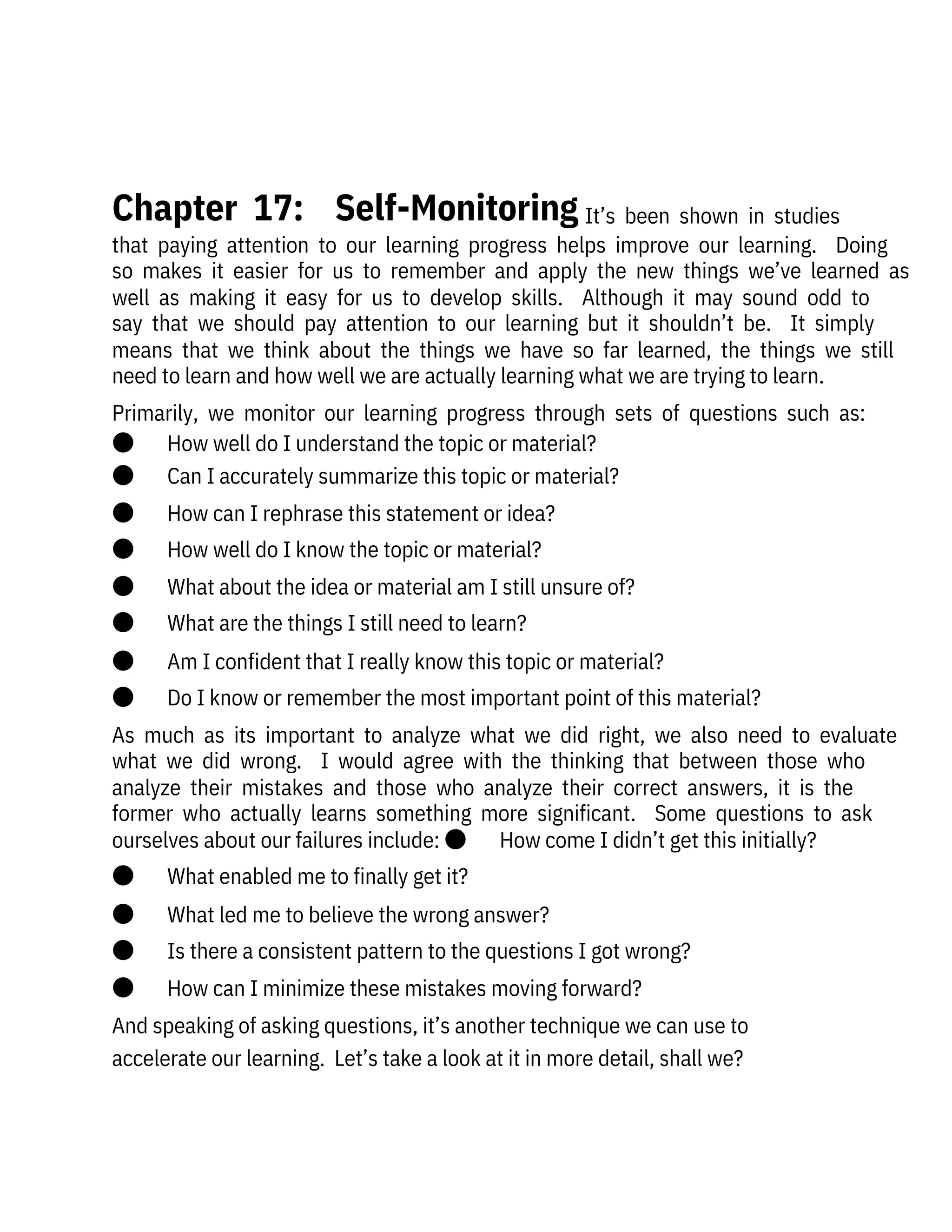   It’s  been  shown  in  studies
that  paying  attention  to  our  learning  progress  helps  improve  our  learning.    Doing
so  makes  it  easier  for  us  to  remember  and  apply  the  new  things  we’ve  learned  as
well  as  making  it  easy  for  us  to  develop  skills.    Although  it  may  sound  odd  to
say  that  we  should  pay  attention  to  our  learning  but  it  shouldn’t  be.    It  simply
means  that  we  think  about  the  things  we  have  so  far  learned,  the  things  we  still
need to learn and how well we are actually learning what we are trying to learn.
Primarily,  we  monitor  our  learning  progress  through  sets  of  questions  such  as:
●       How well do I understand the topic or material?
●       Can I accurately summarize this topic or material?
●       How can I rephrase this statement or idea?
●       How well do I know the topic or material?
●       What about the idea or material am I still unsure of?
●       What are the things I still need to learn?
●       Am I confident that I really know this topic or material?
●       Do I know or remember the most important point of this material?
As  much  as  its  important  to  analyze  what  we  did  right,  we  also  need  to  evaluate
what  we  did  wrong.    I  would  agree  with  the  thinking  that  between  those  who
analyze  their  mistakes  and  those  who  analyze  their  correct  answers,  it  is  the
former  who  actually  learns  something  more  significant.    Some  questions  to  ask
ourselves about our failures include: ●       How come I didn’t get this initially?
●       What enabled me to finally get it?
●       What led me to believe the wrong answer?
●       Is there a consistent pattern to the questions I got wrong?
●       How can I minimize these mistakes moving forward?
And speaking of asking questions, it’s another technique we can use to
accelerate our learning.  Let’s take a look at it in more detail, shall we?
 
Chapter  17:    Self-Monitoring
 