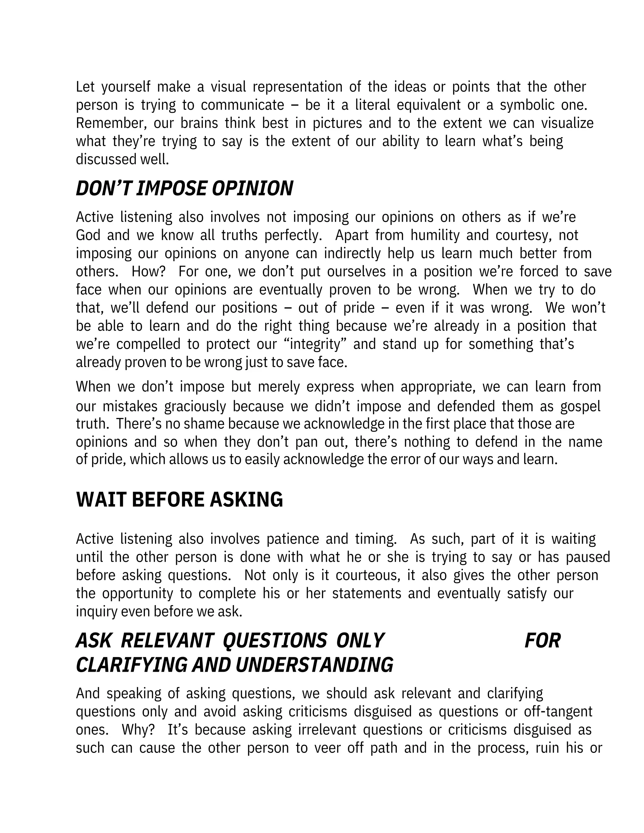 Active  listening  also  involves  patience  and  timing.    As  such,  part  of  it  is  waiting
until  the  other  person  is  done  with  what  he  or  she  is  trying  to  say  or  has  paused
before  asking  questions.    Not  only  is  it  courteous,  it  also  gives  the  other  person
the  opportunity  to  complete  his  or  her  statements  and  eventually  satisfy  our
inquiry even before we ask.
And  speaking  of  asking  questions,  we  should  ask  relevant  and  clarifying

questions  only  and  avoid  asking  criticisms  disguised  as  questions  or  off-tangent
ones.    Why?    It’s  because  asking  irrelevant  questions  or  criticisms  disguised  as
such  can  cause  the  other  person  to  veer  off  path  and  in  the  process,  ruin  his  or
Active  listening  also  involves  not  imposing  our  opinions  on  others  as  if  we’re
God  and  we  know  all  truths  perfectly.    Apart  from  humility  and  courtesy,  not
imposing  our  opinions  on  anyone  can  indirectly  help  us  learn  much  better  from
others.    How?    For  one,  we  don’t  put  ourselves  in  a  position  we’re  forced  to  save
face  when  our  opinions  are  eventually  proven  to  be  wrong.    When  we  try  to  do
that,  we’ll  defend  our  positions  –  out  of  pride  –  even  if  it  was  wrong.    We  won’t
be  able  to  learn  and  do  the  right  thing  because  we’re  already  in  a  position  that
we’re  compelled  to  protect  our  “integrity”  and  stand  up  for  something  that’s
already proven to be wrong just to save face. 
When  we  don’t  impose  but  merely  express  when  appropriate,  we  can  learn  from
our  mistakes  graciously  because  we  didn’t  impose  and  defended  them  as  gospel
truth.  There’s no shame because we acknowledge in the first place that those are
opinions  and  so  when  they  don’t  pan  out,  there’s  nothing  to  defend  in  the  name
of pride, which allows us to easily acknowledge the error of our ways and learn.
Let  yourself  make  a  visual  representation  of  the  ideas  or  points  that  the  other
person  is  trying  to  communicate  –  be  it  a  literal  equivalent  or  a  symbolic  one. 
Remember,  our  brains  think  best  in  pictures  and  to  the  extent  we  can  visualize
what  they’re  trying  to  say  is  the  extent  of  our  ability  to  learn  what’s  being

discussed well.
WAIT BEFORE ASKING
DON’T IMPOSE OPINION
ASK  RELEVANT  QUESTIONS  ONLY 

CLARIFYING AND UNDERSTANDING
FOR
 