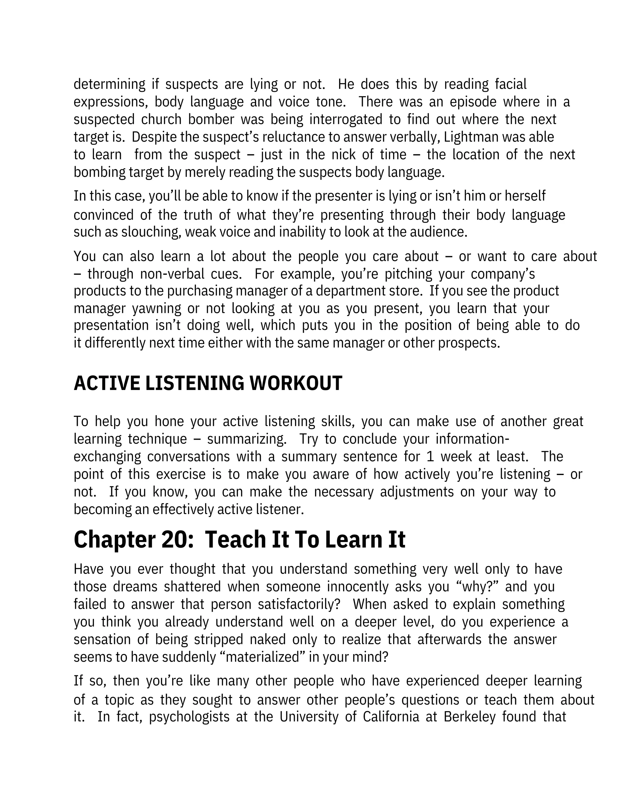 To  help  you  hone  your  active  listening  skills,  you  can  make  use  of  another  great
learning  technique  –  summarizing.    Try  to  conclude  your  information-

exchanging  conversations  with  a  summary  sentence  for  1  week  at  least.    The
point  of  this  exercise  is  to  make  you  aware  of  how  actively  you’re  listening  –  or
not.    If  you  know,  you  can  make  the  necessary  adjustments  on  your  way  to
becoming an effectively active listener.
determining  if  suspects  are  lying  or  not.    He  does  this  by  reading  facial

expressions,  body  language  and  voice  tone.    There  was  an  episode  where  in  a
suspected  church  bomber  was  being  interrogated  to  find  out  where  the  next
target is.  Despite the suspect’s reluctance to answer verbally, Lightman was able
to  learn    from  the  suspect  –  just  in  the  nick  of  time  –  the  location  of  the  next
bombing target by merely reading the suspects body language.
In this case, you’ll be able to know if the presenter is lying or isn’t him or herself
convinced  of  the  truth  of  what  they’re  presenting  through  their  body  language
such as slouching, weak voice and inability to look at the audience.
You  can  also  learn  a  lot  about  the  people  you  care  about  –  or  want  to  care  about
–  through  non-verbal  cues.    For  example,  you’re  pitching  your  company’s
products to the purchasing manager of a department store.  If you see the product
manager  yawning  or  not  looking  at  you  as  you  present,  you  learn  that  your
presentation  isn’t  doing  well,  which  puts  you  in  the  position  of  being  able  to  do
it differently next time either with the same manager or other prospects.
Have  you  ever  thought  that  you  understand  something  very  well  only  to  have
those  dreams  shattered  when  someone  innocently  asks  you  “why?”  and  you
failed  to  answer  that  person  satisfactorily?    When  asked  to  explain  something
you  think  you  already  understand  well  on  a  deeper  level,  do  you  experience  a
sensation  of  being  stripped  naked  only  to  realize  that  afterwards  the  answer
seems to have suddenly “materialized” in your mind?
If  so,  then  you’re  like  many  other  people  who  have  experienced  deeper  learning
of  a  topic  as  they  sought  to  answer  other  people’s  questions  or  teach  them  about
it.    In  fact,  psychologists  at  the  University  of  California  at  Berkeley  found  that
Chapter 20:  Teach It To Learn It
ACTIVE LISTENING WORKOUT
 