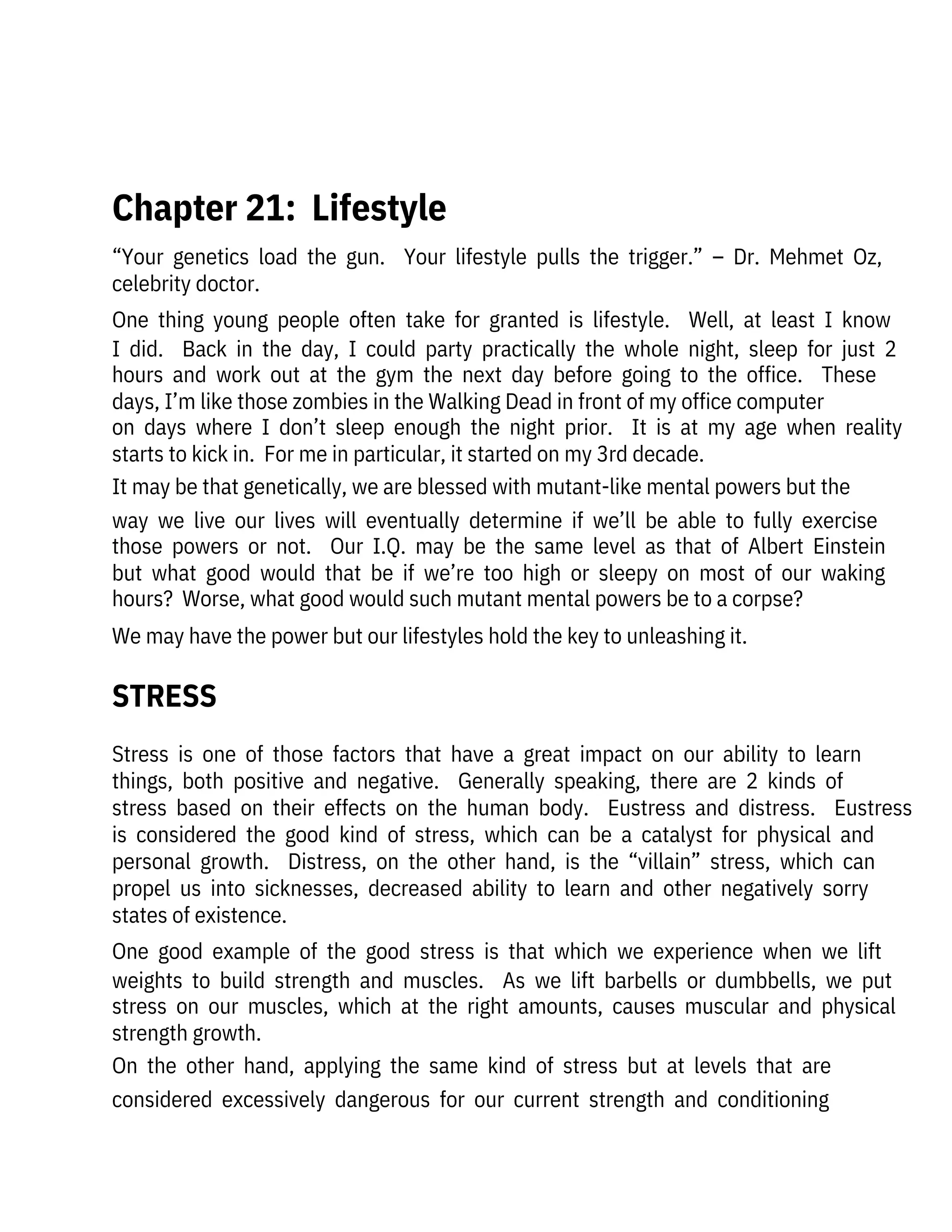 Stress  is  one  of  those  factors  that  have  a  great  impact  on  our  ability  to  learn
things,  both  positive  and  negative.    Generally  speaking,  there  are  2  kinds  of
stress  based  on  their  effects  on  the  human  body.    Eustress  and  distress.    Eustress
is  considered  the  good  kind  of  stress,  which  can  be  a  catalyst  for  physical  and
personal  growth.    Distress,  on  the  other  hand,  is  the  “villain”  stress,  which  can
propel  us  into  sicknesses,  decreased  ability  to  learn  and  other  negatively  sorry
states of existence.
One  good  example  of  the  good  stress  is  that  which  we  experience  when  we  lift
weights  to  build  strength  and  muscles.    As  we  lift  barbells  or  dumbbells,  we  put
stress  on  our  muscles,  which  at  the  right  amounts,  causes  muscular  and  physical
strength growth.
On  the  other  hand,  applying  the  same  kind  of  stress  but  at  levels  that  are
considered  excessively  dangerous  for  our  current  strength  and  conditioning
“Your  genetics  load  the  gun.    Your  lifestyle  pulls  the  trigger.”  –  Dr.  Mehmet  Oz,
celebrity doctor.
One  thing  young  people  often  take  for  granted  is  lifestyle.    Well,  at  least  I  know
I  did.    Back  in  the  day,  I  could  party  practically  the  whole  night,  sleep  for  just  2
hours  and  work  out  at  the  gym  the  next  day  before  going  to  the  office.    These
days, I’m like those zombies in the Walking Dead in front of my office computer
on  days  where  I  don’t  sleep  enough  the  night  prior.    It  is  at  my  age  when  reality
starts to kick in.  For me in particular, it started on my 3rd decade.
It may be that genetically, we are blessed with mutant-like mental powers but the
way  we  live  our  lives  will  eventually  determine  if  we’ll  be  able  to  fully  exercise
those  powers  or  not.    Our  I.Q.  may  be  the  same  level  as  that  of  Albert  Einstein
but  what  good  would  that  be  if  we’re  too  high  or  sleepy  on  most  of  our  waking
hours?  Worse, what good would such mutant mental powers be to a corpse?
We may have the power but our lifestyles hold the key to unleashing it.
 
Chapter 21:  Lifestyle
STRESS
 