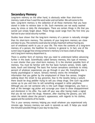 Long-term  memory  on  the  other  hand,  is  obviously  wider  than  short-term

memory. Look at how I used the word wider and not better. We will come to this

later.  Long-term  memory  is  the  collection  of  all  those  memories  that  you  have
stored  in  order  to  retrieve  later  in  life.  Such  memories  are  not  easily  washed
away  by  stress  or  daily  life  shenanigans.  There  are  certain  things  in  life  that  you
cannot  just  simply  forget  about.  These  things  could  range  from  the  first  time  you
had sex to your social security number.
Studies  have  shown  that  the  long-term  memory  of  a  person  is  naturally  stronger
than  his  short-term  memory.  The  contents  of  your  long-term  memory  are  close
and dear to you. The contents could also be simply important without having any
sort  of  emotional  worth  to  you  or  your  life.  The  more  the  contents  of  a  long-term
memory  of  a  person,  the  healthier  his  memory  in  general  is.  In  fact,  one  of  the
surest ways to gauge how strong someone’s memory is to have a look at how big
one’s long term memory department is.
There  is  another  form  of  memory  that  you  need  to  understand  before  advancing
further  in  this  book.  Scientifically  called  Sensory  memory,  this  type  of  memory
is  even  shorter  than  your  short-term  memory.  It  is  the  shortest  possible  form  of
memory.  You  must  be  familiar  with  the  five  basic  humans  senses.  Smell,  sight,
taste,  touch  and  listening!  The  basic  five  human  sensations  contribute  to  ninety
percent  of  whatever  experiences  you  go  through  in  your  life.  Everything  else  is
mostly  psychological  in  nature.  Sensory  memory  stores  the  immediate
information  that  you  gather  by  the  employment  of  these  five  senses.  Imagine
walking  down  the  street  to  buy  groceries.  Due  to  the  locality  being  a  suburb
there  would  be  drug  peddler  trying  to  sell  you  cheap  drugs.  One  such  rag  picker
comes  up  to  you  and  tries  to  sell  something  wrapped  in  white  polythene.
Although  you  are  not  someone  who  is  into  such  illegal  indulgences,  you  have  a
look  at  the  teenager  rag  picker  and  scrounge  your  nose  to  show  disappointment
and  disinterest  in  his  offer.  You  walk  off  your  way  after  having  made  a  signal
that  you  do  not  want  the  drugs.  However,  after  reaching  the  grocery,  you  still
retain  the  details  about  the  person’s  appearance,  with  regards  to  his  clothes,
appeal and the contents of his hands.
This  is  your  sensory  memory  helping  you  recall  whatever  you  experienced  only
minutes  ago.  Sensory  memory  can  work  in  seconds  as  well.  It  helps  you  recall
the minutest possible things in your day-to-day lives.
Secondary Memory
 