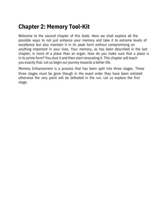 Welcome  to  the  second  chapter  of  this  book.  Here  we  shall  explore  all  the

possible  ways  to  not  just  enhance  your  memory  and  take  it  to  extreme  levels  of
excellence  but  also  maintain  it  in  its  peak  form  without  compromising  on

anything  important  in  your  lives.  Your  memory,  as  has  been  described  in  the  last
chapter,  is  more  of  a  place  than  an  organ.  How  do  you  make  sure  that  a  place  is
in its prime form? You dust it and then start renovating it. This chapter will teach

you exactly that. Let us begin our journey towards a better life.
Memory  Enhancement  is  a  process  that  has  been  split  into  three  stages.  These
three  stages  must  be  gone  though  in  the  exact  order  they  have  been  enlisted
otherwise  the  very  point  will  be  defeated  in  the  run.  Let  us  explore  the  first
stage.
Chapter 2: Memory Tool-Kit
 