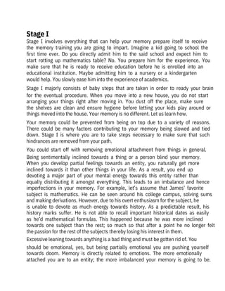 Stage  I  involves  everything  that  can  help  your  memory  prepare  itself  to  receive
the  memory  training  you  are  going  to  impart.  Imagine  a  kid  going  to  school  the
first  time  ever.  Do  you  directly  admit  him  to  the  said  school  and  expect  him  to
start  rotting  up  mathematics  table?  No.  You  prepare  him  for  the  experience.  You
make  sure  that  he  is  ready  to  receive  education  before  he  is  enrolled  into  an
educational  institution.  Maybe  admitting  him  to  a  nursery  or  a  kindergarten

would help. You slowly ease him into the experience of academics.
Stage  I  majorly  consists  of  baby  steps  that  are  taken  in  order  to  ready  your  brain
for  the  eventual  procedure.  When  you  move  into  a  new  house,  you  do  not  start
arranging  your  things  right  after  moving  in.  You  dust  off  the  place,  make  sure
the  shelves  are  clean  and  ensure  hygiene  before  letting  your  kids  play  around  or
things moved into the house. Your memory is no different. Let us learn how.
Your  memory  could  be  prevented  from  being  on  top  due  to  a  variety  of  reasons.
There  could  be  many  factors  contributing  to  your  memory  being  slowed  and  tied
down.  Stage  I  is  where  you  are  to  take  steps  necessary  to  make  sure  that  such
hindrances are removed from your path.
You  could  start  off  with  removing  emotional  attachment  from  things  in  general.
Being  sentimentally  inclined  towards  a  thing  or  a  person  blind  your  memory.
When  you  develop  partial  feelings  towards  an  entity,  you  naturally  get  more
inclined  towards  it  than  other  things  in  your  life.  As  a  result,  you  end  up
devoting  a  major  part  of  your  mental  energy  towards  this  entity  rather  than
equally  distributing  it  amongst  everything.  This  leads  to  an  imbalance  and  hence
imperfections  in  your  memory.  For  example,  let’s  assume  that  James’  favorite
subject  is  mathematics.  He  can  be  seen  around  his  college  campus,  solving  sums
and making derivations. However, due to his overt enthusiasm for the subject, he
is  unable  to  devote  as  much  energy  towards  history.  As  a  predictable  result,  his
history  marks  suffer.  He  is  not  able  to  recall  important  historical  dates  as  easily
as  he’d  mathematical  formulas.  This  happened  because  he  was  more  inclined
towards  one  subject  than  the  rest;  so  much  so  that  after  a  point  he  no  longer  felt
the passion for the rest of the subjects thereby losing his interest in them.
Excessive leaning towards anything is a bad thing and must be gotten rid of. You
should  be  emotional,  yes,  but  being  partially  emotional  you  are  pushing  yourself
towards  doom.  Memory  is  directly  related  to  emotions.  The  more  emotionally
attached  you  are  to  an  entity;  the  more  imbalanced  your  memory  is  going  to  be.
Stage I
 