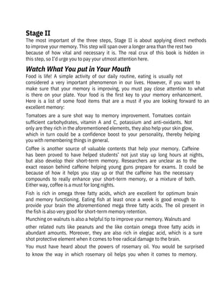 The  most  important  of  the  three  steps,  Stage  II  is  about  applying  direct  methods
to improve your memory. This step will span over a longer area than the rest two

because  of  how  vital  and  necessary  it  is.  The  real  crux  of  this  book  is  hidden  in
this step, so I’d urge you to pay your utmost attention here.
Food  is  life!  A  simple  activity  of  our  daily  routine,  eating  is  usually  not

considered  a  very  important  phenomenon  in  our  lives.  However,  if  you  want  to
make  sure  that  your  memory  is  improving,  you  must  pay  close  attention  to  what
is  there  on  your  plate.  Your  food  is  the  first  key  to  your  memory  enhancement.
Here  is  a  list  of  some  food  items  that  are  a  must  if  you  are  looking  forward  to  an
excellent memory:
Tomatoes  are  a  sure  shot  way  to  memory  improvement.  Tomatoes  contain
sufficient  carbohydrates,  vitamin  A  and  C,  potassium  and  anti-oxidants.  Not
only are they rich in the aforementioned elements, they also help your skin glow,
which  in  turn  could  be  a  confidence  boost  to  your  personality,  thereby  helping
you with remembering things in general.
Coffee  is  another  source  of  valuable  contents  that  help  your  memory.  Caffeine
has  been  proved  to  have  helped  students’  not  just  stay  up  long  hours  at  nights,
but  also  develop  their  short-term  memory.  Researchers  are  unclear  as  to  the
exact  reason  behind  caffeine  helping  young  guns  prepare  for  exams.  It  could  be
because  of  how  it  helps  you  stay  up  or  that  the  caffeine  has  the  necessary
compounds  to  really  enhance  your  short-term  memory,  or  a  mixture  of  both.
Either way, coffee is a must for long nights.
Fish  is  rich  in  omega  three  fatty  acids,  which  are  excellent  for  optimum  brain
and  memory  functioning.  Eating  fish  at  least  once  a  week  is  good  enough  to
provide  your  brain  the  aforementioned  mega  three  fatty  acids.  The  oil  present  in
the fish is also very good for short-term memory retention.
Munching on walnuts is also a helpful tip to improve your memory. Walnuts and
other  related  nuts  like  peanuts  and  the  like  contain  omega  three  fatty  acids  in
abundant  amounts.  Moreover,  they  are  also  rich  in  elegiac  acid,  which  is  a  sure
shot protective element when it comes to free radical damage to the brain.
You  must  have  heard  about  the  powers  of  rosemary  oil.  You  would  be  surprised
to  know  the  way  in  which  rosemary  oil  helps  you  when  it  comes  to  memory.
Stage II
Watch What You put in Your Mouth
 