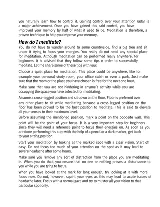 you  naturally  learn  how  to  control  it.  Gaining  control  over  your  attention  radar  is
a  major  achievement.  Once  you  have  gained  this  said  control,  you  have

improved  your  memory  by  half  of  what  it  used  to  be.  Meditation  is  therefore,  a
proven technique to help you improve your memory.
You  do  not  have  to  wander  around  to  some  countryside,  find  a  big  tree  and  sit
under  it  trying  to  focus  your  energies.  You  really  do  not  need  any  special  place
for  meditation.  Although  meditation  can  be  performed  really  anywhere,  for

beginners,  it  is  advised  that  they  follow  some  tips  n  order  to  successfully

meditate. Let me share some of these tips with you:
Choose  a  quiet  place  for  meditation.  This  place  could  be  anywhere,  like  for
example  your  personal  study  room,  your  office  cabin  or  even  a  park.  Just  make
sure that the room or the place you have chosen is free for the next one hour.
Make  sure  that  you  are  not  hindering  in  anyone’s  activity  while  you  are
occupying the space you have selected for meditating.
Assume a cross-legged position and sit down on the floor. Floor is preferred over
any  other  place  to  sit  while  meditating  because  a  cross-legged  position  on  the
floor  has  been  proved  to  be  the  best  position  to  meditate.  This  is  said  to  elevate
all your senses to their maximum level.
Before  assuming  the  mentioned  position,  mark  a  point  on  the  opposite  wall.  This
point  will  be  the  point  of  your  focus.  It  is  a  very  important  step  for  beginners
since  they  will  need  a  reference  point  to  focus  their  energies  on.  As  soon  as  you
are done performing this step with the help of a pencil or a dark marker, get back
to your sitting position.
Start  your  meditation  by  looking  at  the  marked  spot  with  a  clear  vision.  Start  off
easy.  Do  not  focus  too  much  of  your  attention  on  the  spot  as  it  may  lead  to
severe headache after some hours.
Make  sure  you  remove  any  sort  of  distraction  from  the  place  you  are  meditating
in.  When  you  do  that,  you  ensure  that  no  one  or  nothing  proves  a  disturbance  to
you while you are tying to focus.
When  you  have  looked  at  the  mark  for  long  enough,  try  looking  at  it  with  more
focus  now.  Do  not,  however,  squint  your  eyes  as  this  may  lead  to  acute  issues  of
headache later. Focus with a normal gaze and try to muster all your vision to that
particular spot only.
How do I meditate?
 