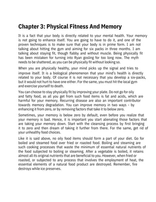 It  is  a  fact  that  your  body  is  directly  related  to  your  mental  health.  Your  memory
is  not  going  to  enhance  itself.  You  are  going  to  have  to  do  it,  and  one  of  the
proven  techniques  is  to  make  sure  that  your  body  is  in  prime  form.  I  am  not
talking  about  hitting  the  gym  and  aiming  for  six  packs  in  three  months.  I  am
talking  about  staying  fit,  though  flabby  and  without  muscle.  Being  physically  fit
has  been  mistaken  for  turning  into  Ryan  gosling  for  too  long  now.  The  myth
needs to be shattered, as you can be physically fit without looking so.
When  you  are  physically  healthy,  your  mind  picks  up  the  signal  and  tries  to
improve  itself.  It  is  a  biological  phenomenon  that  your  mind’s  health  is  directly
related  to  your  body.  Of  course  it  is  not  necessary  that  you  develop  a  six-packs,
but it would not hurt to have one either. For the same, you must hit the local gym
and exercise yourself to death.
You can choose to stay physically fit by improving your plate. Do not go for oily
and  fatty  food,  as  all  you  get  from  such  food  items  is  fat  and  acids,  which  are
harmful  for  your  memory.  Recurring  disease  are  also  an  important  contributor
towards  memory  degradation.  You  can  improve  memory  in  two  ways  -  by
enhancing it from zero, or by removing factors that take it to below zero.
Sometimes,  your  memory  is  below  zero  by  default,  even  before  you  realize  that
your  memory  is  bad.  Hence,  it  is  important  you  start  alienating  those  factors  that
are  taking  your  memory  down.  Start  with  the  cleansing  process  by  first  bringing
it  to  zero  and  then  dream  of  taking  it  further  from  there.  For  the  same,  get  rid  of
your unhealthy food choices.
Like  it  is  said  above,  no  oily  food  items  should  form  a  part  of  your  diet.  Go  for
boiled  and  steamed  food  over  fried  or  roasted  food.  Boiling  and  steaming  are
such  cooking  processes  that  waste  the  minimum  of  essential  natural  nutrients  of
the  food  subjected  to  boiling  or  steaming.  After  a  vegetable  is  boiled,  it  retains
almost all its original nutrients that are beneficial to you. However, when fried or
roasted,  or  subjected  to  any  process  that  involves  the  employment  of  heat,  the
essential  elements  of  a  natural  food  product  are  destroyed.  Remember,  fire
destroys while ice preserves.
Chapter 3: Physical Fitness And Memory
 