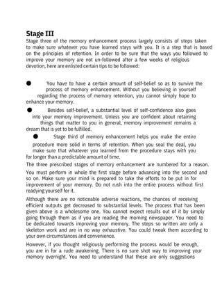 Stage  three  of  the  memory  enhancement  process  largely  consists  of  steps  taken
to  make  sure  whatever  you  have  learned  stays  with  you.  It  is  a  step  that  is  based
on  the  principles  of  retention.  In  order  to  be  sure  that  the  ways  you  followed  to
improve  your  memory  are  not  un-followed  after  a  few  weeks  of  religious

devotion, here are enlisted certain tips to be followed:
 
●              You  have  to  have  a  certain  amount  of  self-belief  so  as  to  survive  the
process  of  memory  enhancement.  Without  you  believing  in  yourself
regarding  the  process  of  memory  retention,  you  cannot  simply  hope  to
enhance your memory.
●              Besides  self-belief,  a  substantial  level  of  self-confidence  also  goes
into  your  memory  improvement.  Unless  you  are  confident  about  retaining
things  that  matter  to  you  in  general,  memory  improvement  remains  a
dream that is yet to be fulfilled.
●              Stage  third  of  memory  enhancement  helps  you  make  the  entire
procedure  more  solid  in  terms  of  retention.  When  you  seal  the  deal,  you
make  sure  that  whatever  you  learned  from  the  procedure  stays  with  you
for longer than a predictable amount of time.
The  three  prescribed  stages  of  memory  enhancement  are  numbered  for  a  reason.
You  must  perform  in  whole  the  first  stage  before  advancing  into  the  second  and
so  on.  Make  sure  your  mind  is  prepared  to  take  the  efforts  to  be  put  in  for
improvement  of  your  memory.  Do  not  rush  into  the  entire  process  without  first
readying yourself for it.
Although  there  are  no  noticeable  adverse  reactions,  the  chances  of  receiving
efficient  outputs  get  decreased  to  substantial  levels.  The  process  that  has  been
given  above  is  a  wholesome  one.  You  cannot  expect  results  out  of  it  by  simply
going  through  them  as  if  you  are  reading  the  morning  newspaper.  You  need  to
be  dedicated  towards  improving  your  memory.  The  steps  so  written  are  only  a
skeleton  work  and  are  in  no  way  exhaustive.  You  could  tweak  them  according  to
your own circumstances and convenience.
However,  if  you  thought  religiously  performing  the  process  would  be  enough,
you  are  in  for  a  rude  awakening.  There  is  no  sure  shot  way  to  improving  your
memory  overnight.  You  need  to  understand  that  these  are  only  suggestions
Stage III
 