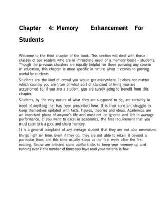  
Welcome  to  the  third  chapter  of  the  book.  This  section  will  deal  with  those
classes  of  our  readers  who  are  in  immediate  need  of  a  memory  boost  -  students.
Though  the  previous  chapters  are  equally  helpful  for  those  pursuing  any  course
in  education,  this  chapter  is  more  specific  in  nature  when  it  comes  to  proving
useful for students.
Students  are  the  kind  of  crowd  you  would  get  everywhere.  It  does  not  matter
which  country  you  are  from  or  what  sort  of  standard  of  living  you  are
accustomed  to,  if  you  are  a  student,  you  are  surely  going  to  benefit  from  this
chapter.
Students,  by  the  very  nature  of  what  they  are  supposed  to  do,  are  certainly  in
need  of  anything  that  has  been  prescribed  here.  It  is  their  constant  struggle  to
keep  themselves  updated  with  facts,  figures,  theories  and  ideas.  Academics  are
an  important  phase  of  anyone’s  life  and  must  not  be  ignored  and  left  to  average
performance.  If  you  want  to  excel  in  academics,  the  first  requirement  that  you
must cater to is a good and sharp memory.
It  is  a  general  complaint  of  any  average  student  that  they  are  not  able  memorizes
things  right  on  time.  Even  if  they  do,  they  are  not  able  to  retain  it  beyond  a
particular  time,  and  this  time  usually  stops  at  the  first  week  after  the  first
reading.  Below  are  enlisted  some  useful  tricks  to  keep  your  memory  up  and
running even if the number of times you have read your material is few.
Chapter 

Students
4:  Memory  Enhancement  For
 