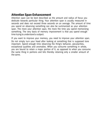Attention  span  can  be  best  described  as  the  amount  and  radius  of  focus  you
dedicate  towards  particular  thing.  Your  attention  span  is  usually  measured  in
seconds  and  does  not  exceed  three  seconds  on  an  average.  The  amount  of  time
you  spend  on  observing  something  can  also  be  summarized  as  your  attention
span.  The  more  your  attention  span,  the  more  the  time  you  spend  memorizing
something.  The  very  basis  of  memory  improvement  is  that  you  spend  enough
time trying to understand a subject.
If  you  want  to  improve  your  memory,  you  need  to  improve  your  attention  span.
Do  not  simply  turn  your  head  after  looking  at  something  that  is  supposed  tone
important.  Spend  enough  time  observing  the  thing’s  behavior,  peculiarities,
exceptional  qualities  and  anomalies.  When  you  consume  something  in  whole,
you  are  bound  to  retain  a  major  portion  of  it,  as  opposed  to  when  you  consume
the  same  thing  in  portions  and  bits  thereby  retaining  only  a  smaller  amount  of
the same.
Attention Span Enhancement
 
