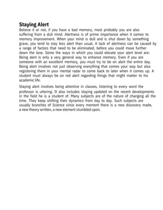 Believe  it  or  not,  if  you  have  a  bad  memory,  most  probably  you  are  also

suffering  from  a  dull  mind.  Alertness  is  of  prime  importance  when  it  comes  to
memory  improvement.  When  your  mind  is  dull  and  is  shut  down  by  something
grave,  you  tend  to  stay  less  alert  than  usual.  A  lack  of  alertness  can  be  caused  by
a  range  of  factors  that  need  to  be  eliminated,  before  you  could  move  further
down  the  lane.  Some  the  ways  in  which  you  could  elevate  your  alert  level  are:
Being  alert  is  only  a  very  general  way  to  enhance  memory.  Even  if  you  are

someone  with  an  excellent  memory,  you  must  try  to  be  on  alert  the  entire  day.
Being  alert  involves  not  just  observing  everything  that  comes  your  way  but  also
registering  them  in  your  mental  radar  to  come  back  to  later  when  it  comes  up.  A
student  must  always  be  on  red  alert  regarding  things  that  might  matter  to  his
academic life.
Staying  alert  involves  being  attentive  in  classes,  listening  to  every  word  the
professor  is  uttering.  It  also  includes  staying  updated  on  the  recent  developments
in  the  field  he  is  a  student  of.  Many  subjects  are  of  the  nature  of  changing  all  the
time.  They  keep  shifting  their  dynamics  from  day  to  day.  Such  subjects  are
usually  branches  of  Science  since  every  moment  there  is  a  new  discovery  made,
a new theory written, a new element stumbled upon.
Staying Alert
 