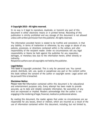  
 
 
© Copyright 2015 - All rights reserved.
In  no  way  is  it  legal  to  reproduce,  duplicate,  or  transmit  any  part  of  this
document  in  either  electronic  means  or  in  printed  format.  Recording  of  this
publication  is  strictly  prohibited  and  any  storage  of  this  document  is  not  allowed
unless with written permission from the publisher. All rights reserved.
 
The  information  provided  herein  is  stated  to  be  truthful  and  consistent,  in  that
any  liability,  in  terms  of  inattention  or  otherwise,  by  any  usage  or  abuse  of  any
policies,  processes,  or  directions  contained  within  is  the  solitary  and  utter
responsibility  of  the  recipient  reader.  Under  no  circumstances  will  any  legal
responsibility  or  blame  be  held  against  the  publisher  for  any  reparation,
damages,  or  monetary  loss  due  to  the  information  herein,  either  directly  or
indirectly.
Respective authors own all copyrights not held by the publisher.
 
Legal Notice:
This  book  is  copyright  protected.  This  is  only  for  personal  use.  You  cannot
amend,  distribute,  sell,  use,  quote  or  paraphrase  any  part  or  the  content  within
this  book  without  the  consent  of  the  author  or  copyright  owner.  Legal  action  will
be pursued if this is breached.
 
Disclaimer Notice:
Please  note  the  information  contained  within  this  document  is  for  educational
and  entertainment  purposes  only.  Every  attempt  has  been  made  to  provide
accurate,  up  to  date  and  reliable  complete  information.  No  warranties  of  any
kind  are  expressed  or  implied.  Readers  acknowledge  that  the  author  is  not
engaging in the rendering of legal, financial, medical or professional advice.
 
By  reading  this  document,  the  reader  agrees  that  under  no  circumstances  are  we
responsible  for  any  losses,  direct  or  indirect,  which  are  incurred  as  a  result  of  the
use  of  information  contained  within  this  document,  including,  but  not  limited  to,
 