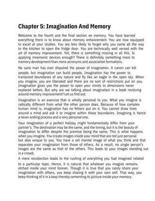 Welcome  to  the  fourth  and  the  final  section  on  memory.  You  have  learned

everything  there  is  to  know  about  memory  enhancement.  You  are  now  equipped
to  excel  at  your  studies.  You  are  less  likely  to  forget  why  you  came  all  the  way
to  the  kitchen  to  open  the  fridge  door.  You  are  technically  well  versed  with  the
art  of  memory  improvement.  Yet,  there  is  something  missing  in  all  this.  Is

applying  mnemonic  devices  enough?  There  is  definitely  something  more  to

memory development than mere acronyms and association formations.
No  sane  man  has  ever  disputed  the  power  of  imagination.  A  canon  can  kill
people,  but  imagination  can  build  people.  Imagination  has  the  power  to
transcend  boundaries  of  any  nature  and  fly  like  an  eagle  in  the  open  sky.  When
you  imagine,  you  are  liberated  and  there  are  no  sort  of  restrictions  put  on  you.
Imagination  gives  you  the  power  to  open  your  minds  to  dimensions  never
explored  before.  But  why  are  we  talking  about  imagination  in  a  book  revolving
around memory improvement? Let us find out.
Imagination  is  an  exercise  that  is  wholly  personal  to  you.  What  you  imagine  is
radically  different  from  what  the  other  person  does.  Because  of  how  complex
human  mind  is,  imagination  has  no  fetters  put  on  it.  You  cannot  draw  lines
around  a  mind  and  ask  it  to  imagine  within  those  boundaries.  Imagining  is  hence
a never ending process and a very personal one.
Your  imagination  of  a  perfect  holiday  might  fundamentally  differ  from  your
partner’s. The destination may be the same, and the timing, but it is the beauty of
imagination  to  differ  despite  the  premise  being  the  same.  This  is  what  happens
when you imagine. You create images inside your mind that are not just personal
but  also  unique  to  you.  You  have  a  set  mental  image  of  what  you  think  and  that
separates  your  imagination  from  those  of  others.  As  a  result,  no  single  person’s
images  are  the  same  as  that  of  the  others.  This  leads  to  your  images  standing  out
in a crowd.
A  mere  recollection  leads  to  the  rushing  of  everything  you  had  imagined  related
to  a  particular  topic.  Hence,  it  is  natural  that  whatever  you  imagine  remains
etched  inside  your  mind  forever.  Though  it  is  true  that  you  rarely  share  your
imagination  with  others,  you  keep  sharing  it  with  your  own  self.  That  way,  you
keep thinking of it in a loop thereby cementing its picture inside your memory.
Chapter 5: Imagination And Memory
 