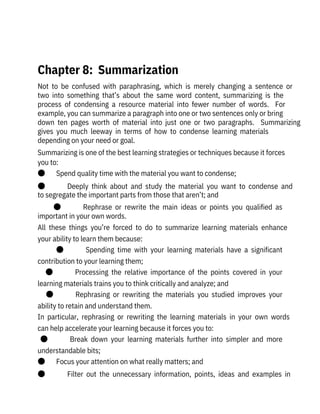 Not  to  be  confused  with  paraphrasing,  which  is  merely  changing  a  sentence  or
two  into  something  that’s  about  the  same  word  content,  summarizing  is  the
process  of  condensing  a  resource  material  into  fewer  number  of  words.    For
example, you can summarize a paragraph into one or two sentences only or bring
down  ten  pages  worth  of  material  into  just  one  or  two  paragraphs.    Summarizing
gives  you  much  leeway  in  terms  of  how  to  condense  learning  materials

depending on your need or goal.
Summarizing is one of the best learning strategies or techniques because it forces
you to:
●       Spend quality time with the material you want to condense;
●              Deeply  think  about  and  study  the  material  you  want  to  condense  and
to segregate the important parts from those that aren’t; and
●              Rephrase  or  rewrite  the  main  ideas  or  points  you  qualified  as
important in your own words.
All  these  things  you’re  forced  to  do  to  summarize  learning  materials  enhance
your ability to learn them because:
●              Spending  time  with  your  learning  materials  have  a  significant
contribution to your learning them;
●              Processing  the  relative  importance  of  the  points  covered  in  your
learning materials trains you to think critically and analyze; and
●              Rephrasing  or  rewriting  the  materials  you  studied  improves  your
ability to retain and understand them.
In  particular,  rephrasing  or  rewriting  the  learning  materials  in  your  own  words
can help accelerate your learning because it forces you to:
●              Break  down  your  learning  materials  further  into  simpler  and  more
understandable bits;
●       Focus your attention on what really matters; and
●              Filter  out  the  unnecessary  information,  points,  ideas  and  examples  in
 
Chapter 8:  Summarization
 