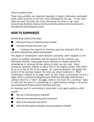 order to condense them. 
These  three  activities  are  important  especially  in  today’s  information  overloaded
world,  which  continues  to  be  even  more  overloaded  by  the  day.    As  too  much
chefs  can  spoil  the  broth,  too  much  information  can  make  us  go  crazy! 
Summarizing, therefore, helps us to not just identify and learn the relevant points
and ideas but also to keep our sanity!
Summarizing involves 3 key steps:
●       Retention of key or important points or ideas;
●       Omission of those that aren’t; and
●              Condense  the  material  by  trimming  away  less  important  stuff  like
narratives, descriptions, details and examples.
The  degree  of  condensation  varies  between  summaries,  which  depends  on  the
amount  of  available  information  and  the  purpose  for  the  summary,  e.g.,
information  abstract,  study  guide,  future  reference  or  mental  exercise  for
remembering  or  retaining  the  key  lessons  of  what  you  just  read.    Some
summaries  condense  material  to  about  25%  of  the  original  content  while  others
do  so  to  as  low  as  5%  of  the  original!    As  a  general  guideline,  the  greater  the
content  of  the  learning  material,  the  more  you  should  condense  it.    Why? 
Condensing  a  material  of  10  pages  down  to  20%  means  summarizing  it  to  just  2
pages, which is practical but doing the same (20%) to a 100-page material means
cutting  it  down  to  a  “mere”  20  pages,  which  is  too  much  for  a  summary!    Keep
in  mind  that  the  secret  to  summarizing  as  a  good  learning  strategy  is  its  brevity
and condensation of ideas into the important ones only.
An  important  part  of  summarizing  is  being  able  to  ask  good  questions,  which
include:
●       Why am I summarizing this material?
●       What are this material’s key points and ideas?
●       What is the material’s main point?
●       Which of these points and ideas can be discarded or omitted?
HOW TO SUMMARIZE
 