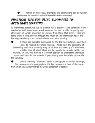 ●              Which  of  these  data,  examples  and  descriptions  can  be  further
condensed for retention and which need to be thrown away?
As  mentioned  earlier,  we  live  in  a  world  that’s  already  –  and  continues  to  be  –
overloaded  with  information,  which  requires  that  we  be  able  to  quickly  and

effectively  sift  what’s  important  or  relevant  from  those  that  aren’t.    Here  are
some  ways  to  help  you  cut  through  the  much  of  the  information  fat  of  the

learning materials you encounter for faster and better learning:
●              If  there  are  available  summaries  for  the  learning  material,  read  them
prior  to  reading  the  whole  material.    Aside  from  the  possibility  of
discovering  that  such  summary  may  be  all  that  you  need,  you’ll  also  have
a  better  idea  of  which  ideas  and  key  points  to  consider  within  the
material.  In  fact,  you  may  be  in  a  better  position  to  understand  individual
points  and  ideas  in  the  material  if  you  already  saw  the  whole  picture  via
the summary.
●              Utilize  summary  “shortcuts”  such  as  paragraph  or  section  headings,
first  sentences  of  a  paragraph  or  the  last  sentence  or  two  of  the  same,
from which you can summarize the whole paragraph or section. 
PRACTICAL  TIPS  FOR  USING  SUMMARIES  TO

ACCELERATE LEARNING
 