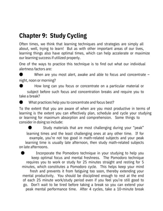 Often  times,  we  think  that  learning  techniques  and  strategies  are  simply  all

about,  well,  trying  to  learn!    But  as  with  other  important  areas  of  our  lives,

learning  things  also  have  optimal  times,  which  can  help  accelerate  or  maximize
our learning success if utilized properly.
One  of  the  ways  to  practice  this  technique  is  to  find  out  what  our  individual
alertness factors are:
●              When  are  you  most  alert,  awake  and  able  to  focus  and  concentrate  –
night, noon or morning?
●              How  long  can  you  focus  or  concentrate  on  a  particular  material  or
subject  before  such  focus  and  concentration  breaks  and  require  you  to
take a break?
●       What practices help you to concentrate and focus best?
To  the  extent  that  you  are  aware  of  when  are  you  most  productive  in  terms  of
learning  is  the  extent  you  can  effectively  plan,  schedule  and  cycle  your  studying
or  learning  for  maximum  absorption  and  comprehension.    Some  things  to
consider in doing so include:
●              Study  materials  that  are  most  challenging  during  your  “peak”
learning  times  and  the  least  challenging  ones  at  any  other  time.    If  for
example,  you’re  not  too  good  in  math-related  subjects  and  your  peak
learning  time  is  usually  late  afternoon,  then  study  math-related  subjects
on late afternoons.
●              Incorporate  the  Pomodoro  technique  in  your  studying  to  help  you
keep  optimal  focus  and  mental  freshness.    The  Pomodoro  technique
requires  you  to  work  or  study  for  25  minutes  straight  and  resting  for  5
minutes,  which  constitutes  a  Pomodoro  cycle.    This  helps  keep  your  mind
fresh  and  prevents  it  from  fatiguing  too  soon,  thereby  extending  your
mental  productivity.    You  should  be  disciplined  enough  to  rest  at  the  end
of  each  25  minute  work/study  period  even  if  you  feel  you’re  still  good  to
go.    Don’t  wait  to  be  tired  before  taking  a  break  so  you  can  extend  your
peak  mental  performance  time.    After  4  cycles,  take  a  10-minute  break
 
Chapter 9:  Study Cycling
 