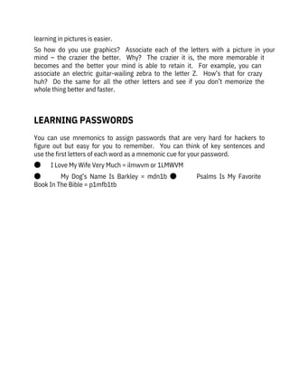 You  can  use  mnemonics  to  assign  passwords  that  are  very  hard  for  hackers  to
figure  out  but  easy  for  you  to  remember.    You  can  think  of  key  sentences  and
use the first letters of each word as a mnemonic cue for your password.
●       I Love My Wife Very Much = ilmwvm or 1LMWVM
●              My  Dog’s  Name  Is  Barkley  =  mdn1b  ●              Psalms  Is  My  Favorite
Book In The Bible = p1mfb1tb
learning in pictures is easier.
So  how  do  you  use  graphics?    Associate  each  of  the  letters  with  a  picture  in  your
mind  –  the  crazier  the  better.    Why?    The  crazier  it  is,  the  more  memorable  it
becomes  and  the  better  your  mind  is  able  to  retain  it.    For  example,  you  can
associate  an  electric  guitar-wailing  zebra  to  the  letter  Z.    How’s  that  for  crazy
huh?    Do  the  same  for  all  the  other  letters  and  see  if  you  don’t  memorize  the
whole thing better and faster.
 
LEARNING PASSWORDS
 