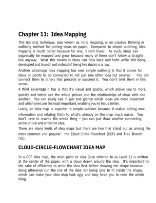  
Chapter 11:  Idea Mapping
This  learning  technique,  also  known  as  mind  mapping,  is  an  creative  thinking  or
outlining  method  for  putting  ideas  on  paper.    Compared  to  simple  outlining,  idea
mapping  is  much  better  because  for  one,  it  isn’t  linear.    As  such,  ideas  can
organically  be  mapped  and  grow  because  many  of  them  don’t  follow  a  straight
line  anyway.    What  this  means  is  ideas  can  flow  back  and  forth  while  still  being
developed and branch out instead of being like ducks in a row.
Another  advantage  idea  mapping  has  over  simple  outlining  is  that  it  allows  for
ideas  or  points  to  be  connected  to  not  just  one  other  idea  but  several.        You  can
connect  them  to  others  that  precede  or  succeed  it.    You  don’t  limit  them  in  this
sense.
A  third  advantage  it  has  is  that  it’s  visual  and  spatial,  which  allows  you  to  more
quickly  and  better  see  the  whole  picture  and  the  relationships  of  ideas  with  one
another.    You  can  easily  see  in  just  one  glance  which  ideas  are  more  important
and which ones are the least important, enabling you to focus better.
Lastly,  an  idea  map  is  superior  to  simple  outlines  because  it  makes  adding  new
information  and  relating  them  to  what’s  already  on  the  map  much  easier.    You
don’t  have  to  rewrite  the  whole  thing  –  you  can  just  draw  another  connecting
arrow or line and write the idea.
There  are  many  kinds  of  idea  maps  but  there  are  two  that  stand  out  as  among  the
most  common  and  popular:    the  Cloud-Circle-Flowchart  (CCF)  and  Tree  Branch
(TB). 
In  a  CCF  idea  map,  the  main  point  or  idea  (also  referred  to  as  Level  1)  is  written
at  the  center  of  the  paper,  with  a  cloud  drawn  around  the  idea.    It’s  important  for
the  sake  of  efficiency  to  write  the  idea  first  before  drawing  the  shape  because
doing  otherwise  run  the  risk  of  the  idea  not  being  able  to  fit  inside  the  shape,
which  can  make  your  idea  map  look  ugly  and  may  force  you  to  redo  the  whole
thing. 
CLOUD-CIRCLE-FLOWCHART IDEA MAP
 
