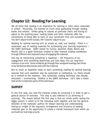 We  all  know  that  reading  is  an  imperative  for  learning  in  most  cases,  especially
in  school.    Personally,  I’ve  learned  so  much  since  graduating  through  reading
books  and  articles.    Unlike  going  to  classes  at  particular  hours  and  having  to
adjust  to  the  teaching  pace,  reading  books  and  other  materials  offer  the

convenience  of  being  able  to  learn  at  your  convenient  time  and  convenient  pace. 
You don’t adjust to the classes, the “classes” adjust to you.
Reading  for  optimal  learning  isn’t  as  simple  as,  well,  just  reading.    There  is  a
systematic  way  of  reading  materials  for  accelerating  your  learning  experience  –
the  SQR3  technique.    SQR3  stands  for  Survey,  Question,  Read,  Recite  and
Review  and  is  a  good  technique  created  to  help  improve  reading  recollection
through different and repeated ways of engaging the material. 
One  key  to  memorizing  something  is  repetition  –  the  frequency  of  our
engagement  with  something  determines  just  how  deep  into  our  long-term
memory it can sink.  Some students go through their assigned readings two times
to be familiarize themselves well with the material. 
But  as  much  as  repetition  helps  us  learn  something,  reading  for  optimal  learning
requires  that  such  repetition  also  be  systematic  or  methodical,  i.e.,  there  should
be  a  method  to  the  madness.    One  systematic  reading  technique  was  already
discussed  –  summarizing.    Another  is  the  SQR3  technique.    Let’s  take  a  closer
look at the 5 important parts of this technique.
In  this  first  step,  you  read  the  material  simply  by  surveying  it  in  order  to  get  a
general  picture  of  overview.    This  step  is  also  referred  to  as  skimming  or

scanning.    The  reason  behind  this  first  step  is  that  our  minds  prefer  seeing  the
bigger  picture  in  which  to  fit  the  individual  parts  together  and  see  the  general
direction  of  the  materials’  authors  for  deeper  learning  and  understanding. 

Having  an  insight  of  the  sequence,  arrangement  and  structure  of  reading

materials  give  us  the  opportunity  to  create  a  mental  framework  from  which  we
can build our learnings around.
 
Chapter 12:  Reading For Learning
SURVEY
 