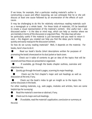 If  we  know,  for  example,  that  a  particular  reading  material’s  author  is

constructing  a  cause  and  effect  reasoning,  we  can  anticipate  that  he  or  she  will
discuss  at  least  one  cause  followed  by  an  enumeration  of  the  effects  of  such
cause. 
It  may  be  challenging  to  do  this  for  relatively  voluminous  reading  materials  such
as  a  monograph  or  a  whole  book.    For  these  kinds  of  materials,  it’ll  be  beneficial
to  create  a  visual  representation  of  the  material’s  content.    One  useful  tool  –  also
discussed  earlier  –  is  the  idea  or  mind  map,  which  can  help  us  monitor  where  we
are mentally in terms of the discussion or argument flow.  The idea map will also
be  particularly  useful  if  the  material  is  just  borrowed  and  you  need  to  return  it
soon  –  the  diagram  you  created  can  help  you  find  the  ideas  you’re  looking
quickly and easily reacquire the discussion context.
So  how  do  we  survey  reading  materials?    Well,  it  depends  on  the  material.    For
books, here’s how to do it:
●              Read  our  book’s  blurbs  (short  descriptions  written  for  purposes  of
promoting the book) showcased on its dust jacket or back cover.
●              Check  out  it  table  of  contents  to  get  an  idea  of  the  topics  that  will  be
covered and how these are presented or organized.
●              If  available,  go  through  the  books  chapter  outlines,  overview  and
objectives too.
●       Quickly go through the book’s pages, scanning its major headings.
●              Check  out  the  first  chapter’s  major  and  sub  headings  as  well  as
discussion at the end, if any.
●              Check  out  the  book’s  index  to  get  an  insight  as  to  the  topics  the
author discusses in the book.
For  other  reading  materials,  e.g.,  web  pages,  modules  and  articles,  here  are  some
helpful tips for surveying:
●       Read the material’s overview or abstract, if any.
●       Check out its major and sub headings.
●       If available, read the material’s application, conclusion or summary at
the end.
 