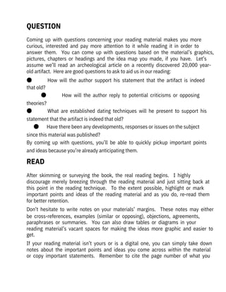 After  skimming  or  surveying  the  book,  the  real  reading  begins.    I  highly

discourage  merely  breezing  through  the  reading  material  and  just  sitting  back  at
this  point  in  the  reading  technique.    To  the  extent  possible,  highlight  or  mark
important  points  and  ideas  of  the  reading  material  and  as  you  do,  re-read  them
for better retention.
Don’t  hesitate  to  write  notes  on  your  materials’  margins.    These  notes  may  either
be  cross-references,  examples  (similar  or  opposing),  objections,  agreements,
paraphrases  or  summaries.    You  can  also  draw  tables  or  diagrams  in  your
reading  material’s  vacant  spaces  for  making  the  ideas  more  graphic  and  easier  to
get. 
If  your  reading  material  isn’t  yours  or  is  a  digital  one,  you  can  simply  take  down
notes  about  the  important  points  and  ideas  you  come  across  within  the  material
or  copy  important  statements.    Remember  to  cite  the  page  number  of  what  you
Coming  up  with  questions  concerning  your  reading  material  makes  you  more
curious,  interested  and  pay  more  attention  to  it  while  reading  it  in  order  to

answer  them.    You  can  come  up  with  questions  based  on  the  material’s  graphics,
pictures,  chapters  or  headings  and  the  idea  map  you  made,  if  you  have.    Let’s
assume  we’ll  read  an  archeological  article  on  a  recently  discovered  20,000  year-
old artifact.  Here are good questions to ask to aid us in our reading:
●              How  will  the  author  support  his  statement  that  the  artifact  is  indeed
that old?
●              How  will  the  author  reply  to  potential  criticisms  or  opposing
theories?
●              What  are  established  dating  techniques  will  he  present  to  support  his
statement that the artifact is indeed that old?
●       Have there been any developments, responses or issues on the subject
since this material was published?
By  coming  up  with  questions,  you’ll  be  able  to  quickly  pickup  important  points
and ideas because you’re already anticipating them.
READ
QUESTION
 