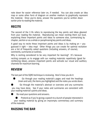 The last part of the SQR3 technique is reviewing.  Here’s how you do it:
●              Go  through  your  reading  material's  pages  and  read  the  headings
(main and sub), the items you highlighted and the notes you wrote down.
●              Go  through  the  material’s  abstract  or  overview  and  any  summaries
you  may  have  done.    See  if  your  notes  and  summaries  are  consistent  with
your reading material’s points and ideas.
●       Re-read your questions and answers.
●       Pretend as if you’re giving a speech to a bunch of people interested in
your  reading  material  by  giving  an  impromptu  commentary  and  summary
of the material.
note  down  for  easier  reference  later  on,  if  needed.    You  can  also  create  an  idea
map  or  some  other  form  of  diagram  on  another  medium  to  graphically  represent
the  material.    Once  you’re  done,  answer  the  questions  you’ve  written  down

earlier prior to reading the material.
The  second  of  the  3  Rs  refers  to  reproducing  the  key  points  and  ideas  gleaned
from  your  reading  the  material.    Reproducing  can  mean  reciting  them  out  loud,
explaining  these  important  points  and  ideas  to  someone  else,  summarizing  by
chapter, section or as a whole or paraphrasing key points and ideas.
A  good  way  to  recite  these  important  points  and  ideas  is  by  making  an  –  you
guessed  it  right  –  idea  map!    Other  things  you  can  create  for  optimal  recitation
are  a  list  of  frequently  asked  questions  (including  answers,  of  course),
comments, summaries or outlines.
Why  is  reciting  considered  to  be  very  important  for  learning?    It’s  because
reciting  compels  us  to  engage  with  our  reading  materials  repetitively  (good  for
reinforcing  ideas),  process  important  points  and  activate  our  visual  and  auditory
channels for maximum learning.
RECITE
REVIEW
RAISING THE BAR
 