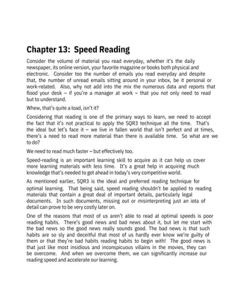 Consider  the  volume  of  material  you  read  everyday,  whether  it’s  the  daily

newspaper, its online version, your favorite magazine or books both physical and

electronic.    Consider  too  the  number  of  emails  you  read  everyday  and  despite
that,  the  number  of  unread  emails  sitting  around  in  your  inbox,  be  it  personal  or
work-related.    Also,  why  not  add  into  the  mix  the  numerous  data  and  reports  that
flood  your  desk  –  if  you’re  a  manager  at  work  –  that  you  not  only  need  to  read
but to understand.
Whew, that’s quite a load, isn’t it?
Considering  that  reading  is  one  of  the  primary  ways  to  learn,  we  need  to  accept
the  fact  that  it’s  not  practical  to  apply  the  SQR3  technique  all  the  time.    That’s
the  ideal  but  let’s  face  it  –  we  live  in  fallen  world  that  isn’t  perfect  and  at  times,
there’s  a  need  to  read  more  material  than  there  is  available  time.    So  what  are  we
to do? 
We need to read much faster – but effectively too.
Speed-reading  is  an  important  learning  skill  to  acquire  as  it  can  help  us  cover
more  learning  materials  with  less  time.    It’s  a  great  help  in  acquiring  much
knowledge that’s needed to get ahead in today’s very competitive world.
As  mentioned  earlier,  SQR3  is  the  ideal  and  preferred  reading  technique  for
optimal  learning.    That  being  said,  speed  reading  shouldn’t  be  applied  to  reading
materials  that  contain  a  great  deal  of  important  details,  particularly  legal
documents.    In  such  documents,  missing  out  or  misinterpreting  just  an  iota  of
detail can prove to be very costly later on. 
One  of  the  reasons  that  most  of  us  aren’t  able  to  read  at  optimal  speeds  is  poor
reading  habits.    There’s  good  news  and  bad  news  about  it,  but  let  me  start  with
the  bad  news  so  the  good  news  really  sounds  good.  The  bad  news  is  that  such
habits  are  so  sly  and  deceitful  that  most  of  us  hardly  ever  know  we’re  guilty  of
them  or  that  they’re  bad  habits  reading  habits  to  begin  with!    The  good  news  is
that  just  like  most  insidious  and  inconspicuous  villains  in  the  movies,  they  can
be  overcome.    And  when  we  overcome  them,  we  can  significantly  increase  our
reading speed and accelerate our learning. 
 
Chapter 13:  Speed Reading
 