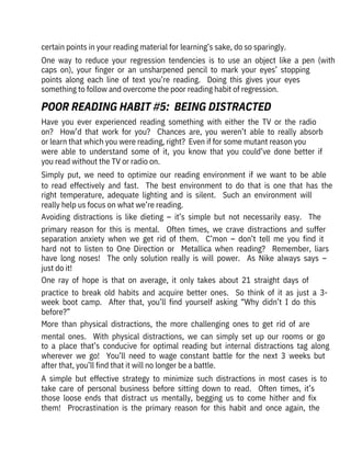 certain points in your reading material for learning’s sake, do so sparingly.
One  way  to  reduce  your  regression  tendencies  is  to  use  an  object  like  a  pen  (with
caps  on),  your  finger  or  an  unsharpened  pencil  to  mark  your  eyes’  stopping
points  along  each  line  of  text  you’re  reading.    Doing  this  gives  your  eyes
something to follow and overcome the poor reading habit of regression.
Have  you  ever  experienced  reading  something  with  either  the  TV  or  the  radio
on?    How’d  that  work  for  you?    Chances  are,  you  weren’t  able  to  really  absorb
or learn that which you were reading, right?  Even if for some mutant reason you

were  able  to  understand  some  of  it,  you  know  that  you  could’ve  done  better  if
you read without the TV or radio on.
Simply  put,  we  need  to  optimize  our  reading  environment  if  we  want  to  be  able
to  read  effectively  and  fast.    The  best  environment  to  do  that  is  one  that  has  the
right  temperature,  adequate  lighting  and  is  silent.    Such  an  environment  will
really help us focus on what we’re reading.
Avoiding  distractions  is  like  dieting  –  it’s  simple  but  not  necessarily  easy.    The
primary  reason  for  this  is  mental.    Often  times,  we  crave  distractions  and  suffer
separation  anxiety  when  we  get  rid  of  them.    C’mon  –  don’t  tell  me  you  find  it
hard  not  to  listen  to  One  Direction  or    Metallica  when  reading?    Remember,  liars
have  long  noses!    The  only  solution  really  is  will  power.    As  Nike  always  says  –
just do it!
One  ray  of  hope  is  that  on  average,  it  only  takes  about  21  straight  days  of
practice  to  break  old  habits  and  acquire  better  ones.    So  think  of  it  as  just  a  3-
week  boot  camp.    After  that,  you’ll  find  yourself  asking  “Why  didn’t  I  do  this
before?”
More  than  physical  distractions,  the  more  challenging  ones  to  get  rid  of  are
mental  ones.    With  physical  distractions,  we  can  simply  set  up  our  rooms  or  go
to  a  place  that’s  conducive  for  optimal  reading  but  internal  distractions  tag  along
wherever  we  go!    You’ll  need  to  wage  constant  battle  for  the  next  3  weeks  but
after that, you’ll find that it will no longer be a battle.
A  simple  but  effective  strategy  to  minimize  such  distractions  in  most  cases  is  to
take  care  of  personal  business  before  sitting  down  to  read.    Often  times,  it’s
those  loose  ends  that  distract  us  mentally,  begging  us  to  come  hither  and  fix
them!    Procrastination  is  the  primary  reason  for  this  habit  and  once  again,  the
POOR READING HABIT #5:  BEING DISTRACTED
 