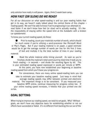 only solution here really is will power.  Again, think 3-week boot camp.
When trying to improve our reading speed, we need to set goals.  Why?  Without

goals,  we  won’t  have  any  objective  basis  for  establishing  whether  or  not  our
efforts have succeeded or failed.  It’s no different from backing the car out of the
For  all  our  discussion  on  what  speed-reading  is  and  our  poor  reading  habits  that
get  in  its  way,  we  haven’t  really  talked  about  the  central  theme  of  this  chapter  –
reading speed.  We won’t be able to know if we’re progressing in our attempts to

read  faster  if  we  don’t  know  how  fast  (or  slow)  we’re  actually  reading.    It’s  like
the  impossibility  of  staying  within  the  speed  limit  at  the  Autobahn  with  a  broken
car speedometer.
To know your current reading speed, do these:
●       Prior to reading, count your materials number of words, which should
be  much  easier  if  you’re  utilizing  a  word-processor  like  Microsoft  Word
or  Mac’s  Pages.    But  if  your  reading  material  is  on  paper,  a  good  estimate
would  be  to  get  the  average  number  of  words  per  line  for  the  first  2  lines
of  text  and  multiply  it  by  the  total  number  of  lines  in  your  reading
material.
●              Read  the  whole  material  while  timing  yourself.    As  soon  as  you’re
finished, divide the material’s total word count by total time it took you to
finish  reading  –  in  seconds  –  and  divide  the  resulting  figure  by  60.    This
is  your  estimated  reading  speed  expressed  in  words  per  minute  or  WPM. 
At  this  point,  you  have  now  established  your  beginning  or  baseline
reading speed from which you’ll base your progress on.
●              For  convenience,  there  are  many  online  speed-reading  tests  you  can
take  to  estimate  your  baseline  reading  speed.    Just  keep  in  mind  that
average  reading  speeds  may  differ  between  printed  and  electronic
material.    The  important  things  is  to  be  consistent.    If  you  measured  your
baseline  WPM  online,  continue  measuring  for  progress  online  too.    If
your  online  reading  speed  increases,  it  follows  that  your  printed  one  did
so too.
GOAL SETTING
HOW FAST (OR SLOW) DO WE READ?
 