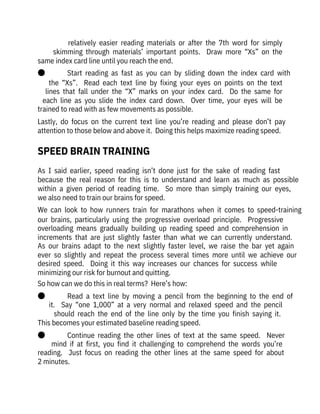 relatively  easier  reading  materials  or  after  the  7th  word  for  simply
skimming  through  materials’  important  points.    Draw  more  “Xs”  on  the
same index card line until you reach the end.
●              Start  reading  as  fast  as  you  can  by  sliding  down  the  index  card  with
the  “Xs”.    Read  each  text  line  by  fixing  your  eyes  on  points  on  the  text
lines  that  fall  under  the  “X”  marks  on  your  index  card.    Do  the  same  for
each  line  as  you  slide  the  index  card  down.    Over  time,  your  eyes  will  be
trained to read with as few movements as possible.
Lastly,  do  focus  on  the  current  text  line  you’re  reading  and  please  don’t  pay
attention to those below and above it.  Doing this helps maximize reading speed.
As  I  said  earlier,  speed  reading  isn’t  done  just  for  the  sake  of  reading  fast

because  the  real  reason  for  this  is  to  understand  and  learn  as  much  as  possible
within  a  given  period  of  reading  time.    So  more  than  simply  training  our  eyes,
we also need to train our brains for speed.
We  can  look  to  how  runners  train  for  marathons  when  it  comes  to  speed-training
our  brains,  particularly  using  the  progressive  overload  principle.    Progressive
overloading  means  gradually  building  up  reading  speed  and  comprehension  in
increments  that  are  just  slightly  faster  than  what  we  can  currently  understand. 
As  our  brains  adapt  to  the  next  slightly  faster  level,  we  raise  the  bar  yet  again
ever  so  slightly  and  repeat  the  process  several  times  more  until  we  achieve  our
desired  speed.    Doing  it  this  way  increases  our  chances  for  success  while
minimizing our risk for burnout and quitting.
So how can we do this in real terms?  Here’s how:
●              Read  a  text  line  by  moving  a  pencil  from  the  beginning  to  the  end  of
it.    Say  “one  1,000”  at  a  very  normal  and  relaxed  speed  and  the  pencil
should  reach  the  end  of  the  line  only  by  the  time  you  finish  saying  it. 
This becomes your estimated baseline reading speed.
●              Continue  reading  the  other  lines  of  text  at  the  same  speed.    Never
mind  if  at  first,  you  find  it  challenging  to  comprehend  the  words  you’re
reading.    Just  focus  on  reading  the  other  lines  at  the  same  speed  for  about
2 minutes.
SPEED BRAIN TRAINING
 