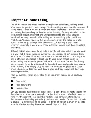 One  of  the  classic  and  most  common  strategies  for  accelerating  learning  that’s
often  taken  for  granted  is  note  taking.    It’s  interesting  to  note  that  the  mere  act  of
taking  notes  –  even  if  we  don’t  review  the  notes  afterwards  –  already  increases
our  learning  because  doing  so  involves  active  listening,  focusing  attention  on  the
topic,  sifting  through  important  and  unimportant  points  and  ideas,  utilizing

visual  and  auditory  channels  while  writing  and  summarizing  points  and  ideas. 
That  shouldn’t  mean,  however,  that  we  shouldn’t  review  the  notes  we  wrote
down.    When  we  go  through  them  afterwards,  our  learning  is  even  more

enhanced,  especially  if  we  process  them  further  by  summarizing  them  or  making
an abstract.
Although  taking  notes  seem  to  be  quite  a  simple  and  basic  activity,  we  can  do  it
in  a  way  that  it  helps  maximize  our  learning  experience.    It  isn’t  science,  that’s
for  sure,  as  it’s  more  of  an  art.    But  there  is  a  method  to  it  too.    One  important
key  to  effective  note  taking  is  being  able  to  write  down  enough  notes  for
understanding  the  important  points  and  ideas.    If  our  notes  are  too  few,  it  may
not  be  enough  for  us  to  understand  the  important  ideas  and  points  come  review
time.    Further,  if  we  simply  copy  verbatim  the  instructor  or  presenter’s  bullet
points,  chances  are  high  that  we’ll  have  a  very  hard  time  processing  them  later
on during the review. 
Take  for  example,  these  notes  taken  by  an  imaginary  student  in  an  imaginary
class:
●       Impt trig sol;
●       Relvt acxsris; and
●       Undertnd link.
Can  you  actually  make  sense  of  these  notes?    I  don’t  think  so,  right?    Right!    On
the  other  hand,  notes  are  supposed  to  be  just  that  –  notes.    We  don’t    have  to
write everything down because doing so would keep us from understanding what
the  presenters  discussing,  particularly  the  important  details.    So  we  need  to  strike
a  balance  –  a  sweet  spot  so  to  speak  –  in  terms  of  writing  to  much  or  too  little
notes for effective learning.  Here are some useful tips to do that:
 
Chapter 14:  Note Taking
 
