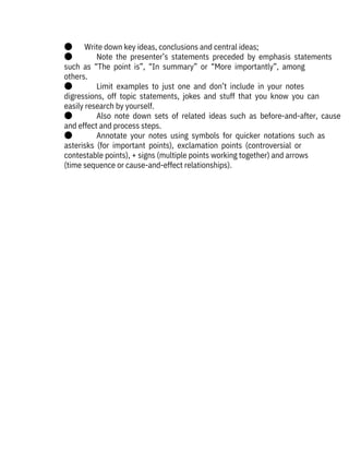●       Write down key ideas, conclusions and central ideas;
●              Note  the  presenter’s  statements  preceded  by  emphasis  statements
such  as  “The  point  is”,  “In  summary”  or  “More  importantly”,  among

others. 
●              Limit  examples  to  just  one  and  don’t  include  in  your  notes

digressions,  off  topic  statements,  jokes  and  stuff  that  you  know  you  can
easily research by yourself.
●              Also  note  down  sets  of  related  ideas  such  as  before-and-after,  cause
and effect and process steps.
●              Annotate  your  notes  using  symbols  for  quicker  notations  such  as
asterisks  (for  important  points),  exclamation  points  (controversial  or

contestable points), + signs (multiple points working together) and arrows
(time sequence or cause-and-effect relationships).
 